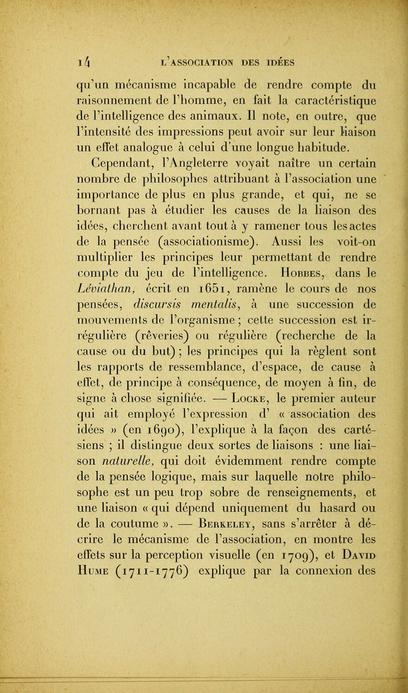 qu'un mécanisme incapable de rendre compte du raisonnement de l'homme, en fait la caractéristique de l'intelligence des animaux. Il note, en outre, que l'intensité des impressions peut avoir sur leur Maison un effet analogue à celui d'une longue habitude. Cependant, l'Angleterre voyait naître un certain nombre de philosophes attribuant à l'association une importance de plus en plus grande, et qui, ne se bornant pas à étudier les causes de la liaison des idées, cherchent avant tout à y ramener tous les actes de la pensée (associationisme). Aussi les voit-on multiplier les principes leur permettant de rendre compte du jeu de l'intelligence. Hobbes, dans le Léviathan, écrit en i65i, ramène le cours de nos pensées, diseur sis mentalis, à une succession de mouvements de l'organisme ; cette succession est ir- régulière (rêveries) ou régulière (recherche de la cause ou du but) ; les principes qui la règlent sont les rapports de ressemblance, d'espace, de cause à effet, de principe à conséquence, de moyen à fin, de signe à chose signifiée. — Locke, le premier auteur qui ait employé l'expression d' « association des idées » (en i6go), l'explique à la façon des carté- siens ; il distingue deux sortes de liaisons : une liai- son naturelle, qui doit évidemment rendre compte de la pensée logique, mais sur laquelle notre philo- sophe est un peu trop sobre de renseignements, et une liaison « qui dépend uniquement du hasard ou de la coutume ». — Berkeley, sans s'arrêter à dé- crire le mécanisme de l'association, en montre les effets sur la perception visuelle (en 1709), et David Hume (1711-1776) explique par la connexion des