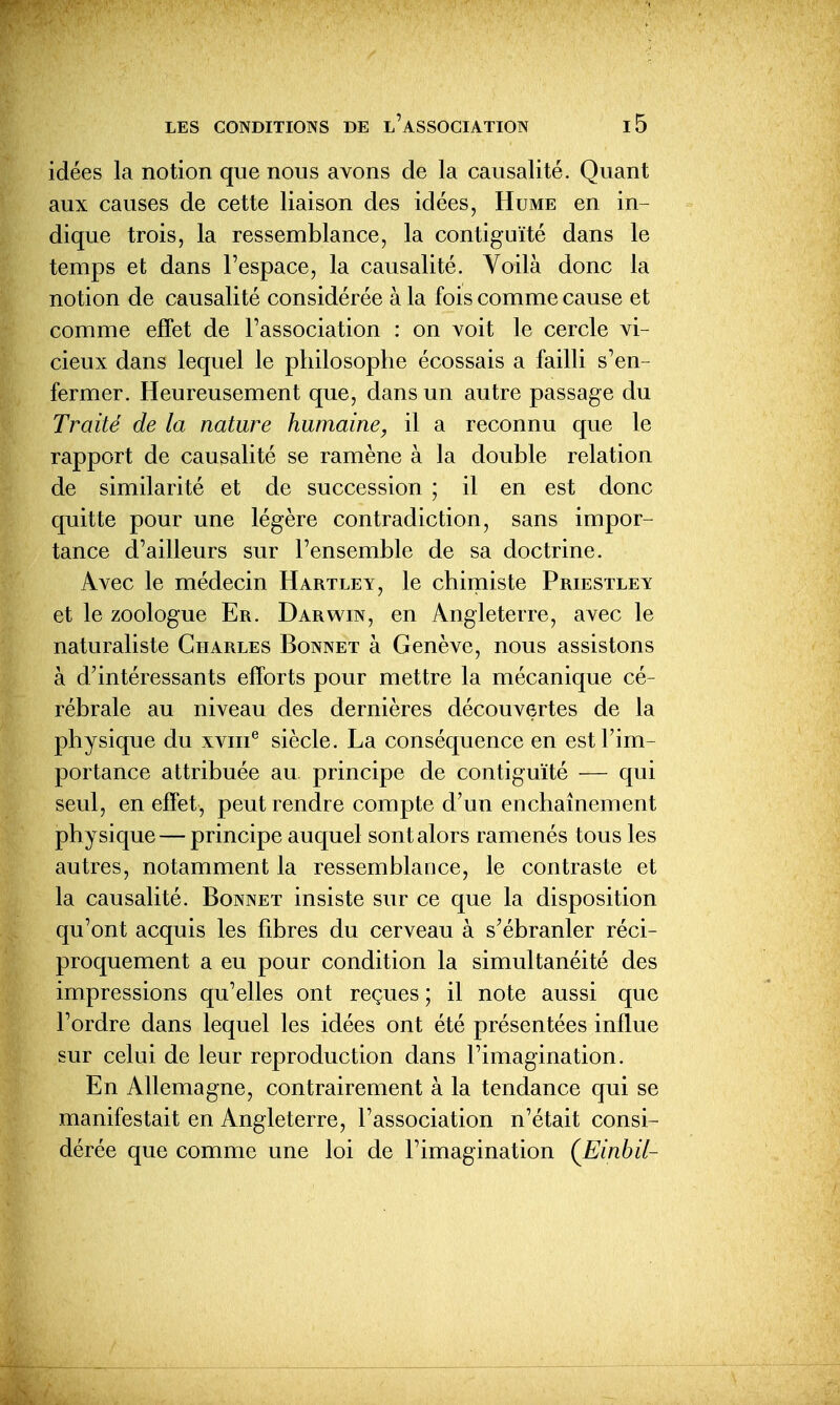 idées la notion que nous avons de la causalité. Quant aux causes de cette liaison des idées, Hume en in- dique trois, la ressemblance, la contiguïté dans le temps et dans l'espace, la causalité. Voilà donc la notion de causalité considérée à la fois comme cause et comme effet de l'association : on voit le cercle vi- cieux dans lequel le philosophe écossais a failli s'en- fermer. Heureusement que, dans un autre passage du Traité de la nature humaine, il a reconnu que le rapport de causalité se ramène à la double relation de similarité et de succession ; il en est donc quitte pour une légère contradiction, sans impor- tance d'ailleurs sur l'ensemble de sa doctrine. Avec le médecin Hartley, le chimiste Priestley et le zoologue Er. Darwin, en Angleterre, avec le naturaliste Charles Bonnet à Genève, nous assistons à d'intéressants efforts pour mettre la mécanique cé- rébrale au niveau des dernières découvertes de la physique du xviii® siècle. La conséquence en est l'im- portance attribuée au principe de contiguïté — qui seul, en effet, peut rendre compte d'un enchaînement physique — principe auquel sont alors ramenés tous les autres, notamment la ressemblance, le contraste et la causalité. Bonnet insiste sur ce que la disposition qu'ont acquis les fibres du cerveau à s'ébranler réci- proquement a eu pour condition la simultanéité des impressions qu'elles ont reçues ; il note aussi que l'ordre dans lequel les idées ont été présentées influe sur celui de leur reproduction dans l'imagination. En Allemagne, contrairement à la tendance qui se manifestait en Angleterre, l'association n'était consi- dérée que comme une loi de l'imagination (JEinhil-