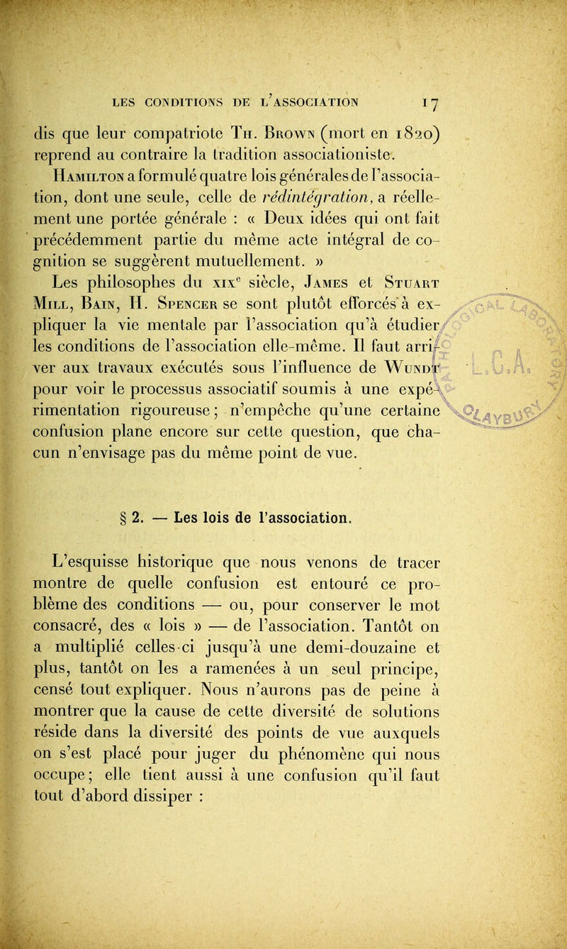 dis que leur compatriote Tu. Brown (mort en 1820) reprend au contraire la tradition associationiste. Hamilton a formulé quatre lois générales de l'associa- tion, dont une seule, celle de rédintégration, a réelle- ment une portée générale : « Deux idées qui ont fait précédemment partie du même acte intégral de co- gnition se suggèrent mutuellement. » Les philosophes du xix*' siècle, James et Stuart MiLL, Bain, H. Spencer se sont plutôt efforcés à ex- pliquer la vie mentale par l'association qu'à étudier les conditions de l'association elle-même. Il faut arrif ver aux travaux exécutés sous l'influence de Wundt pour voir le processus associatif soumis à une expé^\ rimentation rigoureuse ; n'empêche qu'une certaine confusion plane encore sur cette question, que cha- cun n'envisage pas du même point de vue. § 2. — Les lois de l'association. L'esquisse historique que nous venons de tracer montre de quelle confusion est entouré ce pro- blème des conditions — ou, pour conserver le mot consacré, des « lois » — de l'association. Tantôt on a multiplié celles-ci jusqu'à une demi-douzaine et plus, tantôt on les a ramenées à un seul principe, censé tout expliquer. Nous n'aurons pas de peine à montrer que la cause de cette diversité de solutions réside dans la diversité des points de vue auxquels on s'est placé pour juger du phénomène qui nous occupe; elle tient aussi à une confusion qu'il faut tout d'abord dissiper :