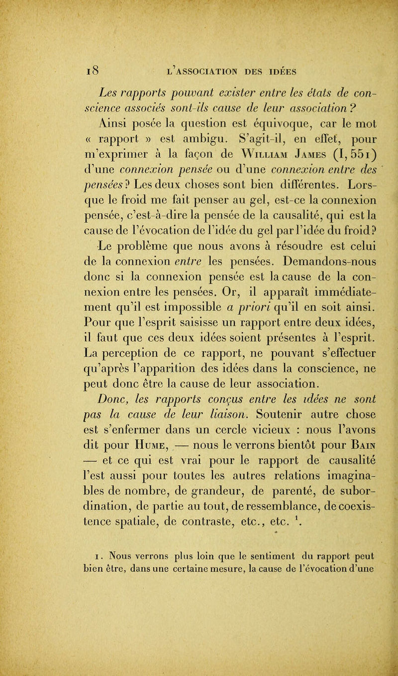 Les rapports pouvant exister entre les états de con- science associés sont-ils cause de leur association ? Ainsi posée la question est équivoque, car le mot « rapport » est ambigu. S'agit-il, en effet, pour m'exprimer à la façon de William James (I,55i) d'une connexion pensée ou d'une connexion entre des pensées^ Les deux choses sont bien différentes. Lors- que le froid me fait penser au gel, est-ce la connexion pensée, c'est-à-dire la pensée de la causalité, qui est la cause de l'évocation de l'idée du gel par l'idée du froid ? Le problème que nous avons à résoudre est celui de la connexion entre les pensées. Demandons-nous donc si la connexion pensée est la cause de la con- nexion entre les pensées. Or, il apparaît immédiate- ment qu'il est impossible a priori qu'il en soit ainsi. Pour que l'esprit saisisse un rapport entre deux idées, il faut que ces deux idées soient présentes à l'esprit. La perception de ce rapport, ne pouvant s'effectuer qu'après l'apparition des idées dans la conscience, ne peut donc être la cause de leur association. Donc, les rapports conçus entre les idées ne sont pas la cause de leur liaison. Soutenir autre chose est s'enfermer dans un cercle vicieux : nous l'avons dit pour Hume, — nous le verrons bientôt pour Bain — et ce qui est vrai pour le rapport de causalité l'est aussi pour toutes les autres relations imagina- bles de nombre, de grandeur, de parenté, de subor- dination, de partie au tout, de ressemblance, de coexis- tence spatiale, de contraste, etc., etc. \ I. Nous verrons plus loin que le sentiment du rapport peut bien être, dans une certaine mesure, la cause de l'évocation d'une