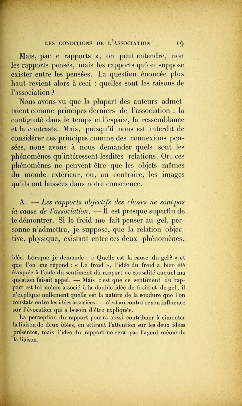 Mais, par « rapports », on peut entendre, non les rapports pensés, mais les rapports qu'on suppose exister entre les pensées. La question énoncée plus haut revient alors à ceci : quelles sont les raisons de Fassociation ? Nous avons vu que la plupart des auteurs admet- taient comme principes derniers de l'association : la contiguïté dans le temps et l'espace, la ressemblance et le contraste. Mais, puisqu'il nous est interdit de considérer ces principes comme des connexions pen- sées, nous avons à nous demander quels sont les phénomènes qu'intéressent lesdites relations. Or, ces phénomènes ne peuvent être que les objets mêmes du monde extérieur, ou, au contraire, les images qu'ils ont laissées dans notre conscience. A. — Les rapports objectifs des choses ne sont pas la cause de l'association. —Il est presque superflu de le démontrer. Si le froid me fait penser au gel, per- sonne n'admettra, je suppose, que la relation objec- tive, physique, existant entre ces deux phénomènes. idée. Lorsque je demande : « Quelle est la cause du gel.*^ » et que l'on me répond : « Le froid w, l'idée du froid a bien été évoquée à l'aide du sentiment du rapport de causalité auquel ma question faisait appel. — Mais c'est que ce sentiment du rap- port est lui-même associé à la double idée de froid et de gel ; il n'explique nullement quelle est la nature de la soudure que l'on constate entre les idées associées ; —c'est au contraire son influence sur l'évocation qui a besoin d'être expliquée. La perception du rapport pourra aussi contribuer à cimenter la liaison de deux idées, en attirant l'attention sur les deux idées présentes, mais l'idée du rapport ne sera pas l'agent même de la liaison.