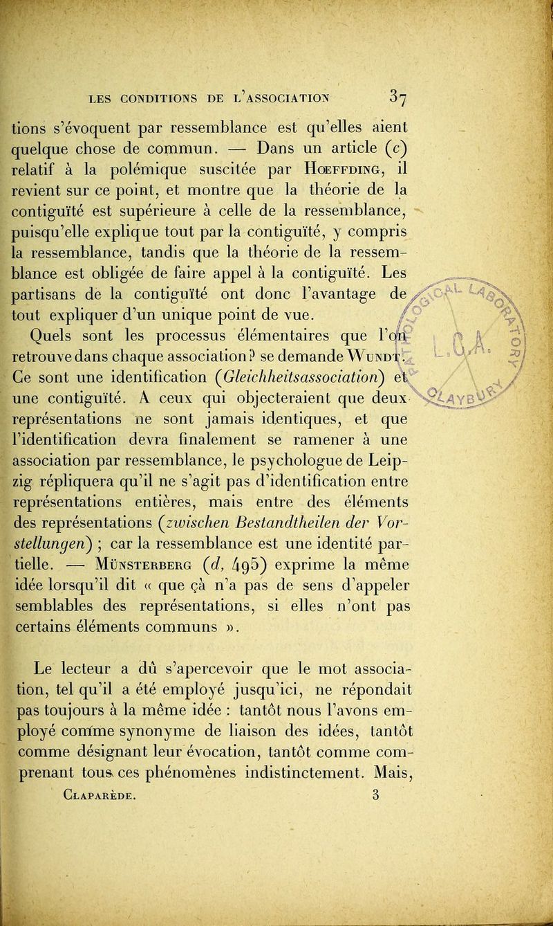 tions s'évoquent par ressemblance est qu'elles aient quelque chose de commun. — Dans un article (c) relatif à la polémique suscitée par Hoeffding, il revient sur ce point, et montre que la théorie de la contiguïté est supérieure à celle de la ressemblance, puisqu'elle explique tout par la contiguïté, y compris la ressemblance, tandis que la théorie de la ressem- blance est obligée de faire appel à la contiguïté. Les partisans de la contiguïté ont donc l'avantage de ^ tout expliquer d'un unique point de vue. / Quels sont les processus élémentaires que Von retrouve dans chaque association? se demande Wundt. Ce sont une identification (Gleickheitsassociatioiï) et une contiguïté. A ceux qui objecteraient que deux représentations ne sont jamais identiques, et que l'identification devra finalement se ramener à une association par ressemblance, le psychologue de Leip- zig répliquera qu'il ne s'agit pas d'identification entre représentations entières, mais entre des éléments des représentations Çzwischen Bestandtheilen der For- stellungen) ; car la ressemblance est une identité par- tielle. — MiiNSTERBERG {d, 495) exprime la même idée lorsqu'il dit « que çà n'a pas de sens d'appeler semblables des représentations, si elles n'ont pas certains éléments communs ». Le lecteur a dû s'apercevoir que le mot associa- tion, tel qu'il a été employé jusqu'ici, ne répondait pas toujours à la même idée : tantôt nous l'avons em- ployé conïme synonyme de liaison des idées, tantôt comme désignant leur évocation, tantôt comme com- prenant tous, ces phénomènes indistinctement. Mais, Claparède. 3