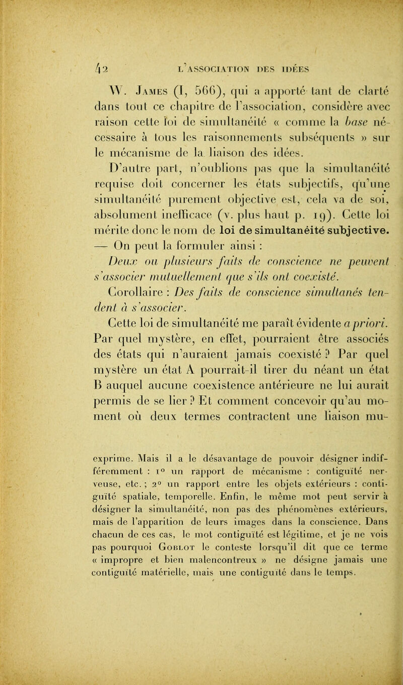 W. James (I, 566), qui a apporté tant de clarté dans tout ce chapitre de Fassociation, considère avec raison cette ïoi de simultanéité « comme la base né- cessaire à tous les raisonnements subséquents » sur le mécanisme de la liaison des idées. D^autre part, n'oublions pas que la simultanéité requise doit concerner les états subjectifs, qu'une simultanéité purement objective est, cela va de soi, absolument inefficace (v. plus haut p. 19). Cette loi mérite donc le nom de loi de simultanéité subjective. — On peut la formuler ainsi : Deux ou plusieurs faits de conscience ne peuvent s'associer mutuellement que s'ils ont coexisté. Corollaire : Des faits de conscience simultanés ten- dent à s'associer. Cette loi de simultanéité me paraît évidente a priori. Par quel mystère, en effet, pourraient être associés des états qui n'auraient jamais coexisté ? Par quel mystère un état A pourrait-il tirer du néant un état B auquel aucune coexistence antérieure ne lui aurait permis de se lier ? Et comment concevoir qu'au mo- ment où deux termes contractent une liaison mu- exprime. Mais il a le désavantage de pouvoir désigner indif- féremment : 1° un rapport de mécanisme : contiguïté ner- veuse, etc. ; 2° un rapport entre les objets extérieurs : conti- guïté spatiale, temporelle. Enfin, le même mot peut servir à désigner la simultanéité, non pas des phénomènes extérieurs, mais de l'apparition de leurs images dans la conscience. Dans chacun de ces cas, le mot contiguïté est légitime, et je ne vois pas pourquoi Goblot le conteste lorsqu'il dit que ce terme « impropre et bien malencontreux » ne désigne jamais une contiguïté matérielle, mais une contiguïté dans le temps.