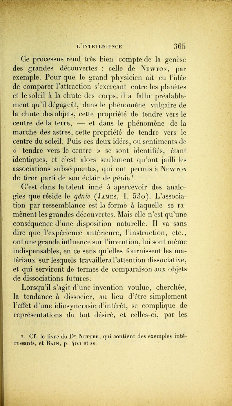 Ce processus rend très bien compte de la genèse des grandes découvertes : celle de Newton, par exemple. Pour que le grand physicien ait eu l'idée de comparer l'attraction s'exerçant entre les planètes et le soleil à la chute des corps, il a fallu préalable- ment qu'il dégageât, dans le phénomène vulgaire de la chute des objets, cette propriété de tendre vers le centre de la terre, — et dans le phénomène de la marche des astres, cette propriété de tendre vers le centre du soleil. Puis ces deux idées, ou sentiments de (( tendre vers le centre » se sont identifiés, étant identiques, et c'est alors seulement qu'ont jailli les associations subséquentes, qui ont permis à Newton de tirer parti de son éclair de génie \ C'est dans le talent inné à apercevoir des analo- gies que réside ]e génie (James, I, 53o). L'associa- tion par ressemblance est la forme à laquelle se ra- mènent les grandes découvertes. Mais elle n'est qu'une conséquence d'une disposition naturelle. Il va sans dire que l'expérience antérieure, l'instruction, etc., ont une grande influence sur l'invention, lui sont même indispensables, en ce sens qu'elles fournissent les ma- tériaux sur lesquels travaillera l'attention dissociative, et qui serviront de termes de comparaison aux objets de dissociations futures. Lorsqu'il s'agit d'une invention voulue, cherchée, la tendance à dissocier, au lieu d'être simplement l'effet d'une idiosyncrasie d'intérêt, se complique de représentations du but désiré, et celles-ci, par les I. Cf. le livre du Netter, qui contient des exemples inté- ressants, et Bain, p. 4o5 et ss.