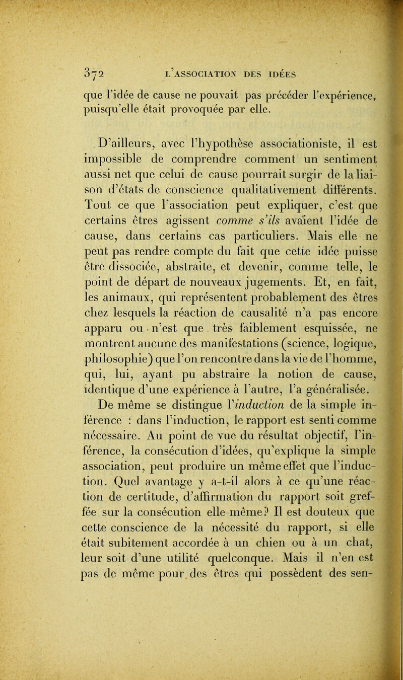 que l'idée de cause ne pouvait pas précéder l'expérience, puisqu'elle était provocjuée par elle. D'ailleurs, avec Fhypothèse associationiste, il est impossible de comprendre comment un sentiment aussi net que celui de cause pourrait surgir de la liai- son d'états de conscience qualitativement différents. Tout ce que l'association peut expliquer, c'est que certains êtres agissent comme s'ils avaient l'idée de cause, dans certains cas particuliers. Mais elle ne peut pas rendre compte du fait que cette idée puisse être dissociée, abstraite, et devenir, comme telle, le point de départ de nouveaux jugements. Et, en fait, les animaux, qui représentent probablement des êtres chez lesquels la réaction de causalité n'a pas encore apparu ou ■ n'est que très faiblement esquissée, ne montrent aucune des manifestations (science, logique, philosophie) que l'on rencontre dans la vie de l'homme, qui, lui, ayant pu abstraire la notion de cause, identique d'une expérience à l'autre, l'a généralisée. De même se distingue Vinduction de la simple in- férence : dans l'induction, le rapport est senti comme nécessaire. Au point de vue du résultat objectif, l'in- férence, la consécution d'idées, qu'explique la simple association, peut produire un même effet que l'induc- tion. Quel avantage y a-t-il alors à ce qu'une réac- tion de certitude, d'affirmation du rapport soit gref- fée sur la consécution elle-même? Il est douteux que cette conscience de la nécessité du rapport, si elle était subitement accordée à un chien ou à un chat, leur soit d'une utilité quelconque. Mais il n'en est pas de même pour des êtres qui possèdent des sen-