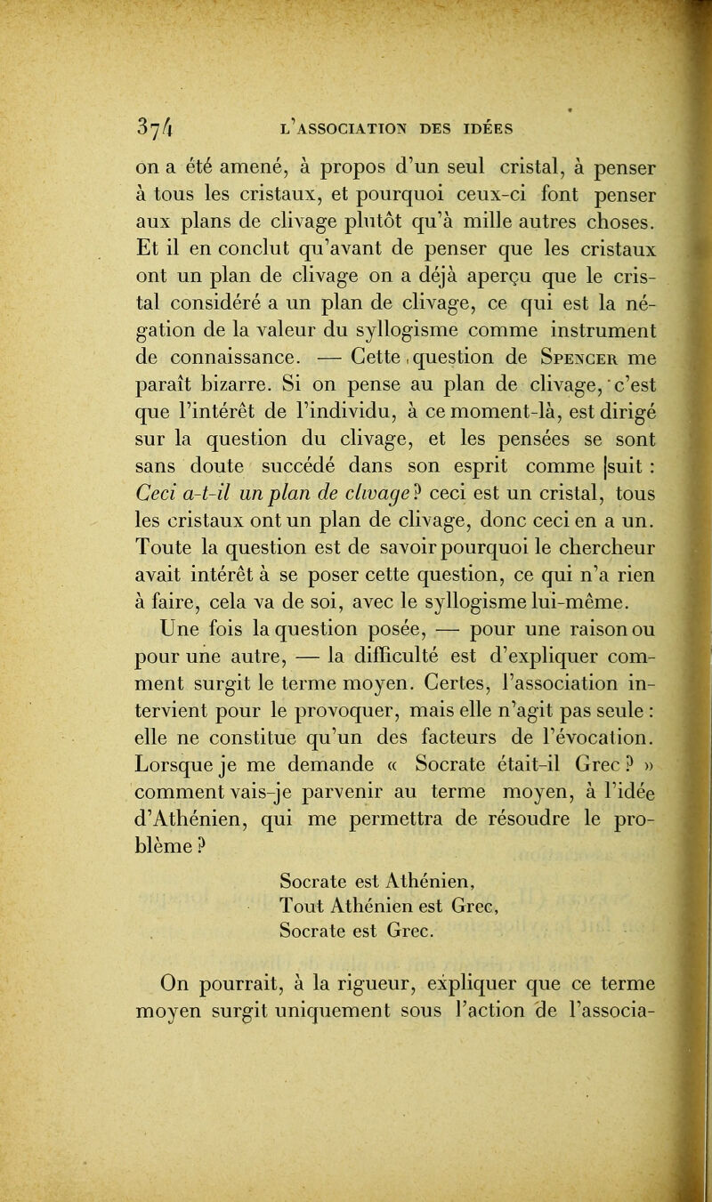 on a été amené, à propos d'un seul cristal, à penser à tous les cristaux, et pourquoi ceux-ci font penser aux plans de clivage plutôt qu'à mille autres choses. Et il en conclut qu'avant de penser que les cristaux ont un plan de clivage on a déjà aperçu que le cris- tal considéré a un plan de clivage, ce qui est la né- gation de la valeur du syllogisme comme instrument de connaissance. — Cette, question de Spencer me paraît bizarre. Si on pense au plan de clivage, c'est que l'intérêt de l'individu, à ce moment-là, est dirigé sur la question du clivage, et les pensées se sont sans doute succédé dans son esprit comme |suit : Ceci a-t-il un plan de clivage? ceci est un cristal, tous les cristaux ont un plan de clivage, donc ceci en a un. Toute la question est de savoir pourquoi le chercheur avait intérêt à se poser cette question, ce qui n'a rien à faire, cela va de soi, avec le syllogisme lui-même. Une fois la question posée, — pour une raison ou pour une autre, — la difficulté est d'expliquer com- ment surgit le terme moyen. Certes, l'association in- tervient pour le provoquer, mais elle n'agit pas seule : elle ne constitue qu'un des facteurs de l'évocation. Lorsque je me demande « Socrate était-il Grec ? » comment vais-je parvenir au terme moyen, à l'idée d'Athénien, qui me permettra de résoudre le pro- blème ? Socrate est Athénien, Tout Athénien est Grec, Socrate est Grec. On pourrait, à la rigueur, expliquer que ce terme moyen surgit uniquement sous l'action de l'associa-