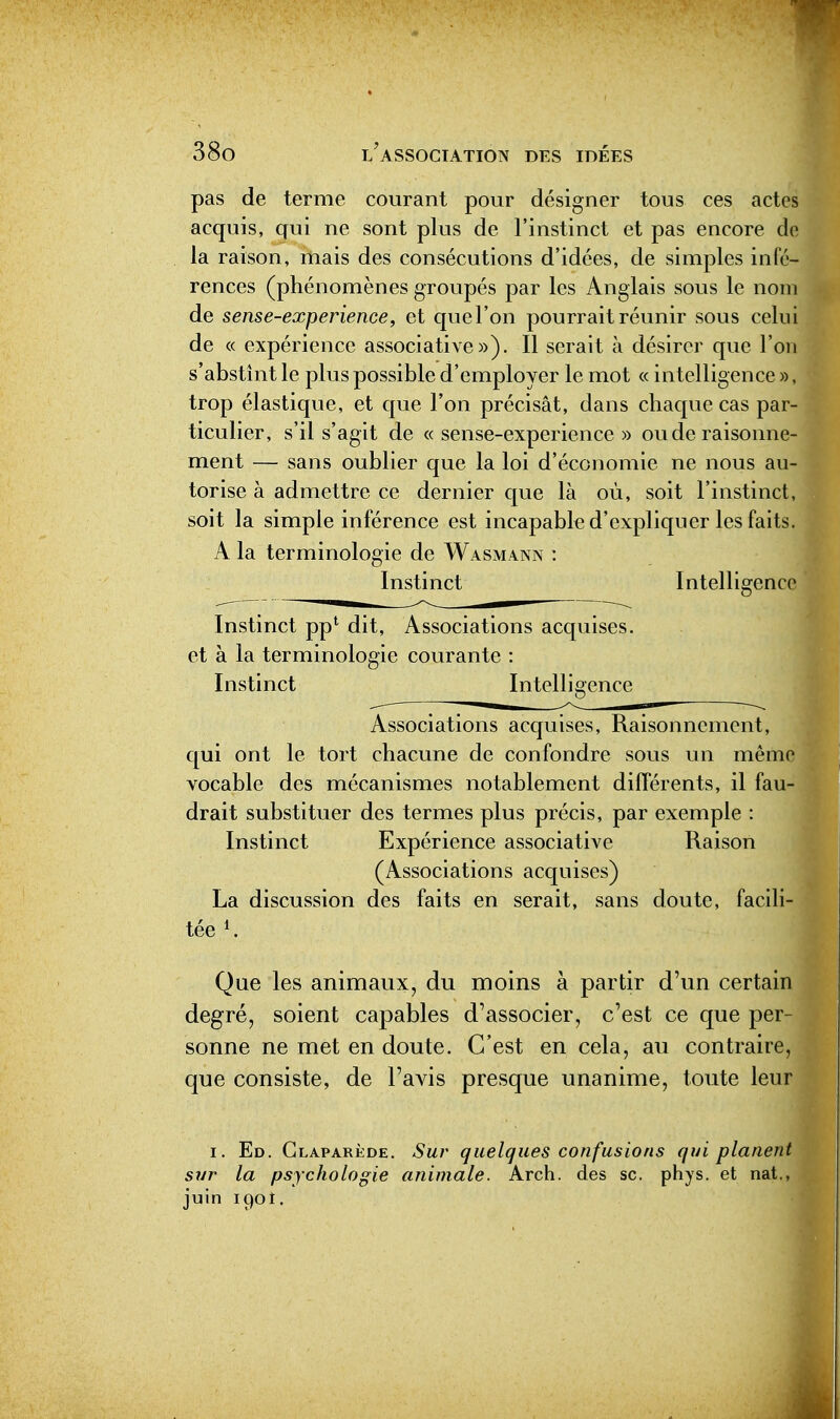 pas de terme courant pour désigner tous ces actes acquis, qui ne sont plus de l'instinct et pas encore do la raison, rnais des consécutions d'idées, de simples infé- rences (phénomènes groupés par les Anglais sous le nom de sense-experience, et quel'on pourrait réunir sous celui de « expérience associative»). Il serait à désirer que l'on s'abstint le plus possible d'employer le mot « intelligence », trop élastique, et que l'on précisât, dans chaque cas par- ticulier, s'il s'agit de «sense-experience» ou de raisonne- ment — sans oublier que la loi d'économie ne nous au- torise à admettre ce dernier que là où, soit l'instinct, soit la simple inférence est incapable d'expliquer les faits. A la terminologie de Wasmann : Instinct Intelligence Instinct pp^ dit, Associations acquises, et à la terminologie courante : Instinct Intelligence Associations acquises, Raisonnement, qui ont le tort chacune de confondre sous un même vocable des mécanismes notablement différents, il fau- drait substituer des termes plus précis, par exemple : Instinct Expérience associative Raison (Associations acquises) La discussion des faits en serait, sans doute, facili- tée K Que les animaux, du moins à partir d'un certain degré, soient capables d'associer, c'est ce que per- sonne ne met en doute. C'est en cela, au contraire, que consiste, de l'avis presque unanime, toute leur I. Ed. Glaparède. Sur quelques confusions qui planen sur la psychologie animale. Arch. des se. phys. et nat., juin 1901.