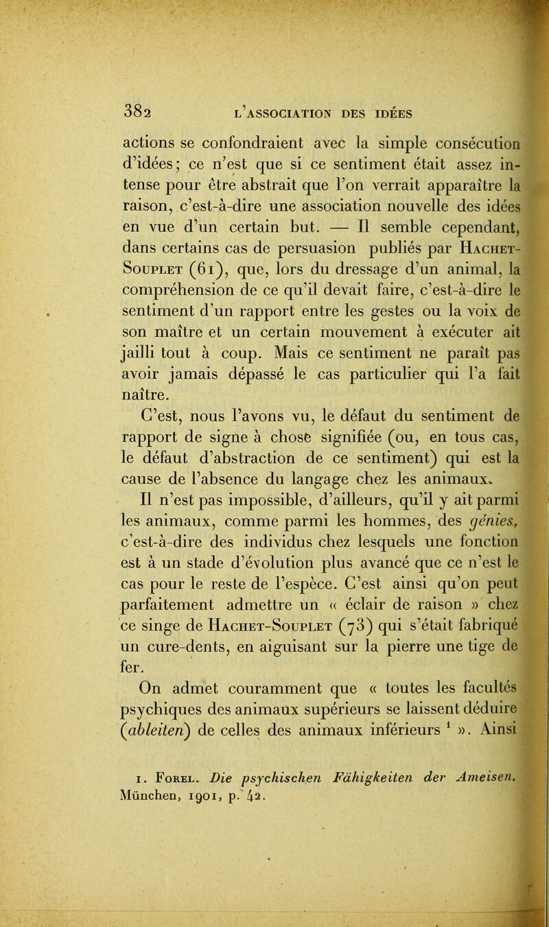 actions se confondraient avec la simple consécution d'idées; ce n'est que si ce sentiment était assez in- tense pour être abstrait que l'on verrait apparaître la raison, c'est-à-dire une association nouvelle des idées en vue d'un certain but. — Il semble cependant, dans certains cas de persuasion publiés par Hachet- SouPLET (6i), que, lors du dressage d'un animal, la compréhension de ce qu'il devait faire, c'est-à-dire le sentiment d'un rapport entre les gestes ou la voix de son maître et un certain mouvement à exécuter ait jailli tout à coup. Mais ce sentiment ne paraît pas avoir jamais dépassé le cas particulier qui l'a fait naître. C'est, nous l'avons vu, le défaut du sentiment de rapport de signe à chose signifiée (ou, en tous cas, le défaut d'abstraction de ce sentiment) qui est la cause de l'absence du langage chez les animaux. Il n'est pas impossible, d'ailleurs, qu'il y ait parmi les animaux, comme parmi les hommes, des génies, c'est-à-dire des individus chez lesquels une fonction est à un stade d'évolution plus avancé que ce n'est 1 cas pour le reste de l'espèce. C'est ainsi qu'on peut parfaitement admettre un « éclair de raison )) chez ce singe de Hachet-Souplet (73) qui s'était fabriqué un cure-dents, en aiguisant sur la pierre une tige de fer. On admet couramment que « toutes les facultés psychiques des animaux supérieurs se laissent déduire (ableiten) de celles des animaux inférieurs ^ ». Ainsi I. FoREL. Die psychischen Fàhigkeiten der Ameisen. Munchen, 1901, p. 42.