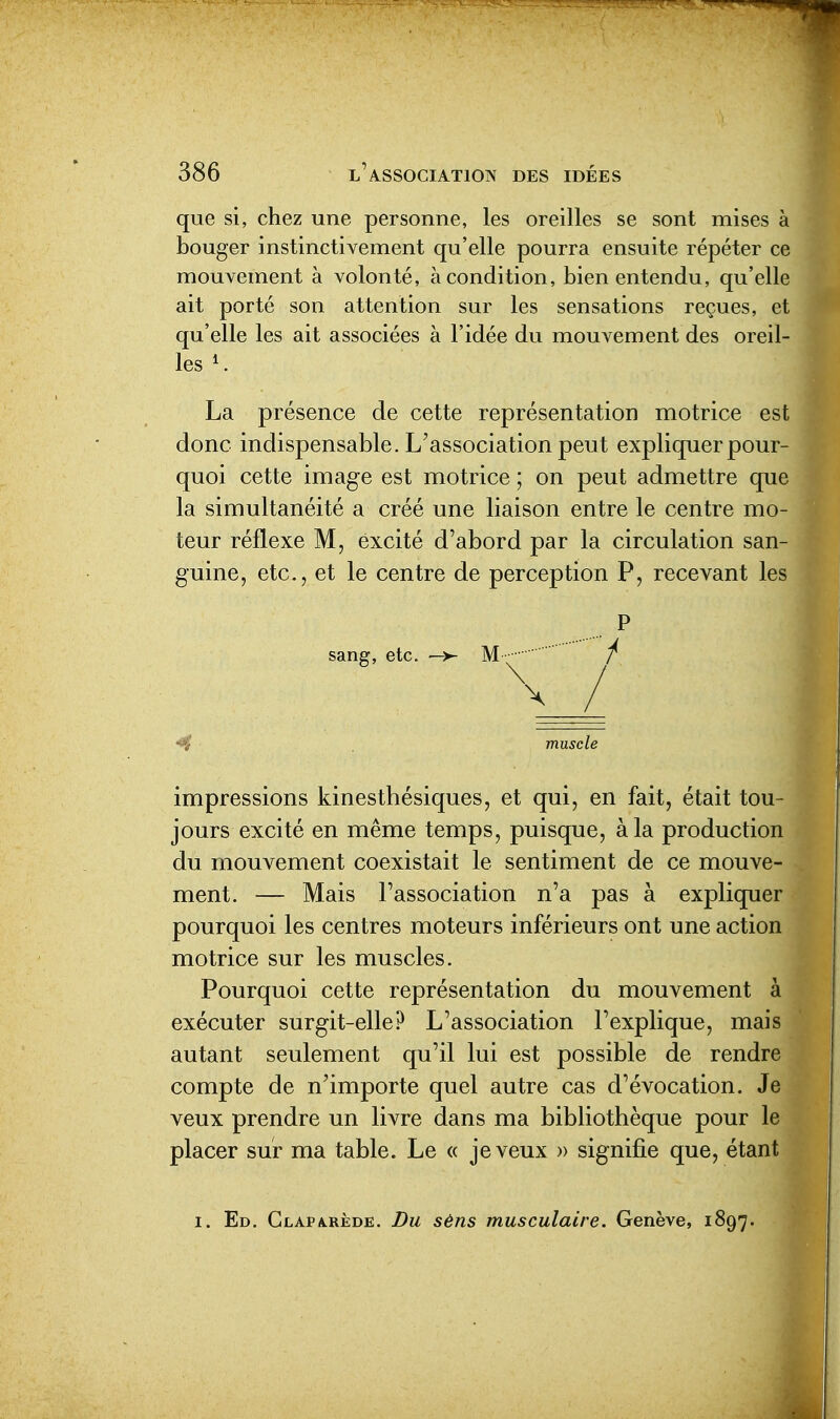 que si, chez une personne, les oreilles se sont mises à bouger instinctivement qu'elle pourra ensuite répéter ce mouvement à volonté, à condition, bien entendu, qu'elle ait porté son attention sur les sensations reçues, et qu'elle les ait associées à l'idée du mouvement des oreil- les , La présence de cette représentation motrice est donc indispensable. L'association peut expliquer pour- quoi cette image est motrice ; on peut admettre que la simultanéité a créé une liaison entre le centre mo- teur réflexe M, excité d'abord par la circulation san- guine, etc., et le centre de perception P, recevant les impressions kinesthésiques, et qui, en fait, était tou- jours excité en même temps, puisque, à la production du mouvement coexistait le sentiment de ce mouve- ment. — Mais l'association n'a pas à expliquer pourquoi les centres moteurs inférieurs ont une action motrice sur les muscles. Pourquoi cette représentation du mouvement à exécuter surgit-elle? L'association l'explique, mais autant seulement qu'il lui est possible de rendre compte de n'importe quel autre cas d'évocation. Je veux prendre un livre dans ma bibliothèque pour le placer sur ma table. Le « je veux » signifie que, étant I. Ed. Glapa.rède. Du sêns musculaire. Genève, 1897.