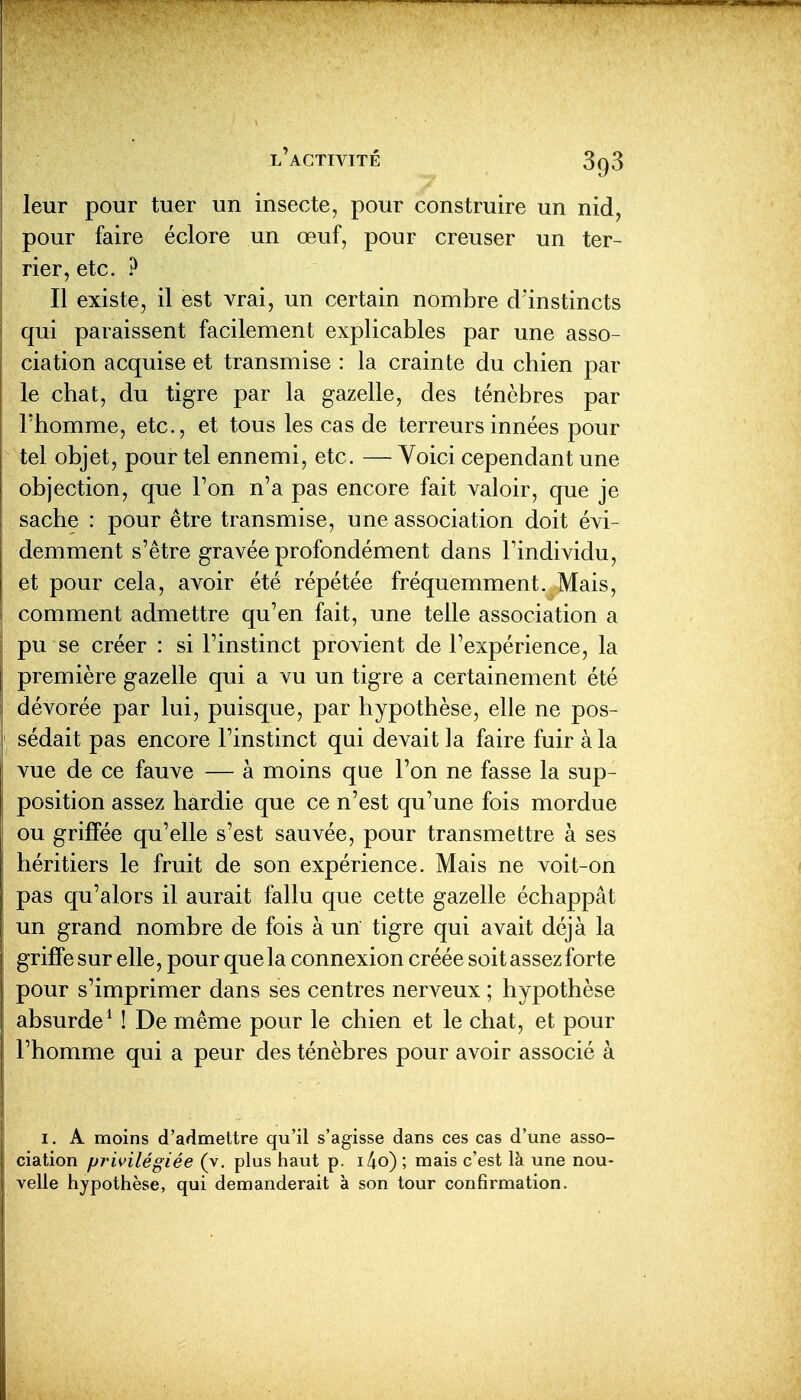 leur pour tuer un insecte, pour construire un nid, pour faire éclore un œuf, pour creuser un ter- rier, etc. ? Il existe, il est vrai, un certain nombre dïnstincts qui paraissent facilement explicables par une asso- ciation acquise et transmise : la crainte du chien par le chat, du tigre par la gazelle, des ténèbres par l'homme, etc., et tous les cas de terreurs innées pour tel objet, pour tel ennemi, etc. — Voici cependant une objection, que Ton n'a pas encore fait valoir, que je sache : pour être transmise, une association doit évi- demment s'être gravée profondément dans l'individu, et pour cela, avoir été répétée fréquemment. Mais, comment admettre qu'en fait, une telle association a pu se créer : si l'instinct provient de l'expérience, la première gazelle qui a vu un tigre a certainement été dévorée par lui, puisque, par hypothèse, elle ne pos- sédait pas encore l'instinct qui devait la faire fuir à la vue de ce fauve — à moins que l'on ne fasse la sup- position assez hardie que ce n'est qu'une fois mordue ou griffée qu'elle s'est sauvée, pour transmettre à ses héritiers le fruit de son expérience. Mais ne voit-on pas qu'alors il aurait fallu que cette gazelle échappât un grand nombre de fois à un tigre qui avait déjà la griffe sur elle, pour que la connexion créée soit assez forte pour s'imprimer dans ses centres nerveux ; hypothèse absurde* ! De même pour le chien et le chat, et pour l'homme qui a peur des ténèbres pour avoir associé à I. A moins d'admettre qu'il s'agisse dans ces cas d'une asso- ciation privilégiée (v, plus haut p. i/io) ; mais c'est là une nou- velle hypothèse, qui demanderait à son tour confirmation.