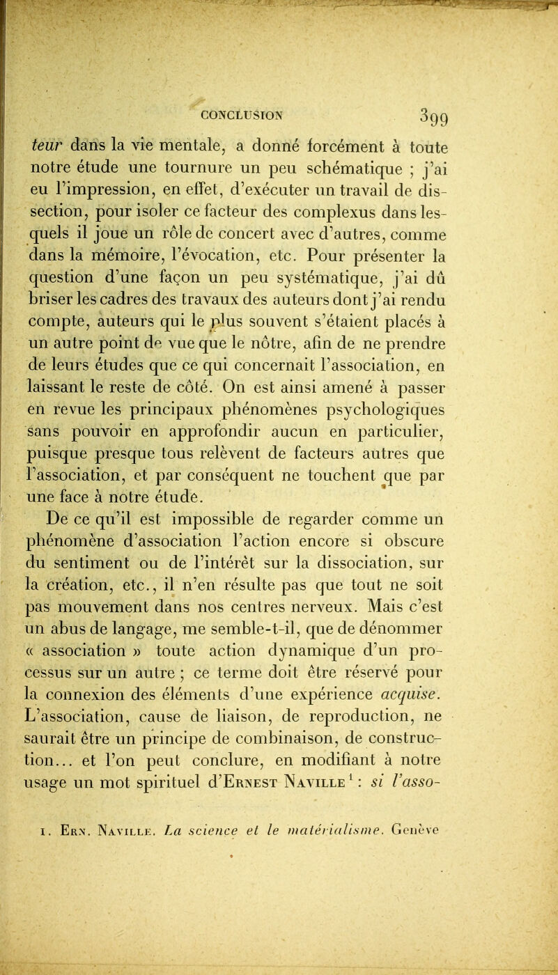 leur dans la vie mentale, a donné forcément à toute notre étude une tournure un peu schématique ; j'ai eu l'impression, en effet, d'exécuter un travail de dis- section, pour isoler ce facteur des complexus dans les- quels il joue un rôle de concert avec d'autres, comme dans la mémoire, l'évocation, etc. Pour présenter la question d'une façon un peu systématique, j'ai dû briser les cadres des travaux des auteurs dont j'ai rendu compte, auteurs qui le plus souvent s'étaient placés à un autre point de vue que le nôtre, afin de ne prendre de leurs études que ce qui concernait l'association, en laissant le reste de côté. On est ainsi amené à passer en revue les principaux phénomènes psychologiques sans pouvoir en approfondir aucun en particulier, puisque presque tous relèvent de facteurs autres que l'association, et par conséquent ne touchent que par une face à notre étude. De ce qu'il est impossible de regarder comme un phénomène d'association l'action encore si obscure du sentiment ou de l'intérêt sur la dissociation, sur la création, etc., il n'en résulte pas que tout ne soit pas mouvement dans nos centres nerveux. Mais c'est un abus de langage, me semble-t-il, que de dénommer (( association » toute action dynamique d'un pro- cessus sur un autre ; ce terme doit être réservé pour la connexion des éléments d'une expérience acquise. L'association, cause de liaison, de reproduction, ne saurait être un principe de combinaison, de construc- tion... et l'on peut conclure, en modifiant à notre usage un mot spirituel d'ERNEST Naville ^ : si Vasso- I. Ern. Naville. La science et le matérialisme. Genève