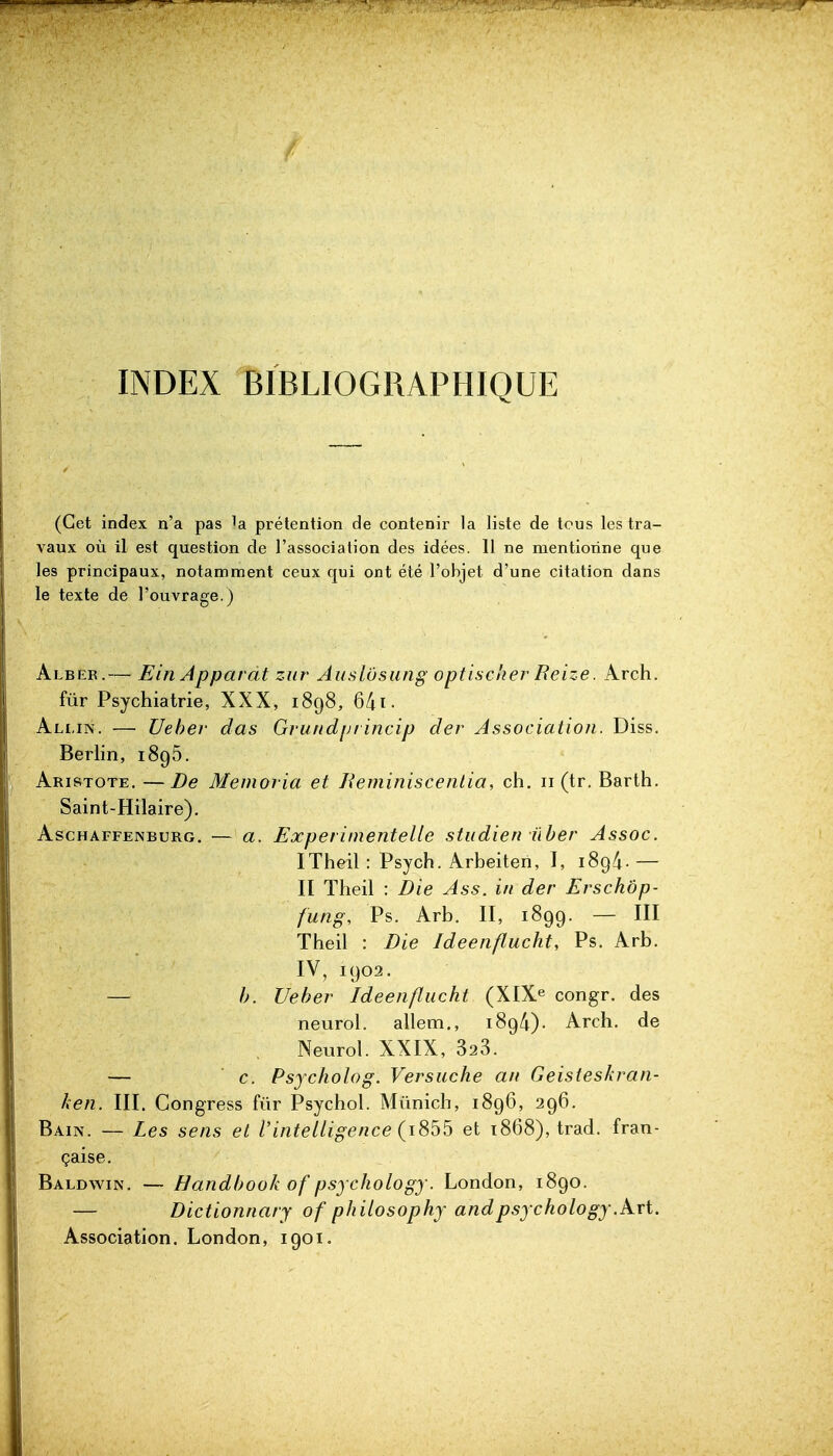 / INDEX BIBLIOGRAPHIQUE (Cet index n'a pas la prétention de contenir la liste de tous les tra- vaux où il est question de l'associa lion des idées. 11 ne mentionne que les principaux, notamment ceux qui ont été l'objet d'une citation dans le texte de l'ouvrage.) Albeb.— Ein Apparat ziir Auslôsung optiscker Reize. Arch. fur Psychiatrie, XXX, 1898, 641 • Allin. — Ueher das GrundiJi incip der Association. Diss. Berlin, 1896. Abistote. —De Memoria et Reminisceiilia, ch. 11 (tr. Barth. Saint-Hilaire). AscHAFFENBURG. — u. ExperiineiiteUe studien ûber Assoc. ITheilrPsych.Arbeiten, I, 189/i.— II Theil : Die Ass. in der Erschôp- fung, Ps. Arb. II, 1899. — III Theil : Die Ideenflucht, Ps. Arb. IV, 1902. — h. Ueher Ideenflucht (XIX^ congr. des neurol. allem,, 189/i). Arch. de Neurol. XXIX, 323. — c. Psycholog. Versuche an Geisieskran- hen. III. Congress fur Psychol. Munich, 1896, 296. Bain. — Les sens et Vintelligence {i^h^ et 1868), trad. fran- çaise. Baldwin. — Handbook of psychology. London, 1890. — Dictionnary of philosophy and psychology.P^xi. Association. London, 1901.