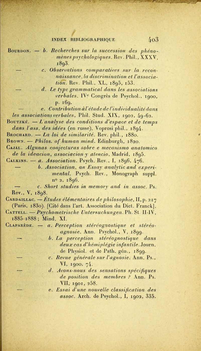 Bourdon. — b. Recherches sur la succession des phéno- mènes psychologiques. Rev. Phil., XXXV, 1893. — c. Observations comparatives sur la recon- naissance,la discrimination et l'associa- tion. Rev. Phil., XL, 1895, i53. — d. Le type grammatical dans les associations verbales. IV^ Congrès de Psychol., 1900, F- 169. — e. ContributionàVétudedel'individualitédans les associations verbales, Phil. Stud. XIX, 1902, BouTZKÉ. —L analyse des conditions d'espace et de temps dans l'ass. des idées (en russe), Voprosi phil., 189/i. BROCHA.RD. — La loi de similarité. Rev. phil., 1880. * Brov\^n. — Philos, of human mind. Edinhurgh, 1820. Cajal. Algunas conjecturas sobre e mecanismo anatomico de la ideacion, associacion y atencio, Madrid, 1895. Galkins. — a. Association. Psych. Rev., 1, 1896, 476. — b. Association, an Essay analytic and expéri- mental. Psych. Rev., Monograph suppl. no 2, 1896. — c. Short studies in memory and in assoc. Ps. Rev., V, 1898. Gardaillac. —Etudes élémentaires de philosophie, II, p. 217 (Paris, i83o). [Cité dans l'art. Association du Dict. Franck]. Cattell. — Psjchometrische Untersuchungen. Ph. St. II-IV, 1885-1888; Mind. XI. Glaparède. — a. Perception stéréognostique et stéréo- agnosie. Ann. Psychol., V, 1899. — b. La perception stéréognostique dans deux cas d'hémiplégie infantile. Journ. de Physiol. et de Path. gén., 1899. — c. Bévue générale sur Tagnosie. Ann. Ps., VI, 1900, 74. — d. Avons-nous des sensations spécifiques de position des membres ? Ann. Ps. VII, 1901, 258. — e. Essai d'une nouvelle classification des assoc. Arch. de Psychol., I, 1902, 335.