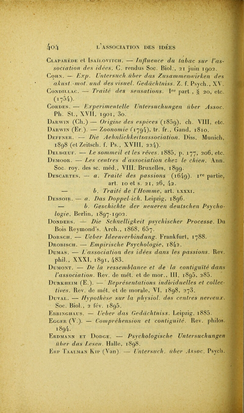 Glaparède et IsAïj.oviTCH. — Influence du tabac sur l'as- sociation des idées. G. rendus Soc. Biol., 21 juin 1902. CoHN. — Exp. Untevsuch.iïber das Zusamniemvirken des akast.-niot. und des visuel. Gedàchtniss. Z. f. Psych., XY. GoNDiLLAc. — Traité des sensations. part , § 20, etc. (1754). GoRDEs. — Experimentelle Untersuchungen ïiber Assoc. Ph. St., XVII, 1901, 3o. Darwin (Gh.) — Origine des espèces (1869), ch. YIII, etc. Darwin (Er.). — Zoononiie (1794), tr. fr., Gand, 1810. Deffner. — Die Aehnlichkeitsassociation. Diss. Munich, 1898 (etZeitsch. f. Ps., XVIII, 224). Delbœuf. — Le sommeil et les rêves. i885, p. 177, 206, etc. Demoor. — Les centres d'association chez le chien. Ann. Soc. roy. des se, méd., VIII. Bruxelles, 1899. Descartes. — a. Traité des passions (1649)- partie, art. 10 et s. 21, 26, 42. — b. Traité de l'Homme, art. lxxxi. Dessoir. — a. Bas Doppel-ich. Leipzig, 1896. — b. Geschichte der neueren deutschen Psycho- logie. Berlin, 1897-1902. Donders. — Die Schnelligheit psychischer Processe. Du Bois Reymond's. Arch., 1868, 667. DoRscH. — Ueber Ideenverhindung. Frankfurt, 1788. Drobisch. — Empirische Psychologie, i842. Dumas. — I^'association des idées dans les passions. Rev. phil., XXXI, 1891, 483. DuMONT. — De la ressemblance et de la contiguïté dans l'association. Rev. de met. et de mor., III, 1896, 285. DuRKHEiM (E.). — Beprésentations individuelles et collec- tives. Rev. de met. et de morale, VI, 1898, 278. DuvAL. — Hypothèse sur la physiol. des centres nerveux. Soc. Biol., 2 fév. 1895. Ebbinghaus. — Ueber das Gedàchtniss. Leipzig, i885. Egger (V.). — Compréhension et contiguïté. Rev. philos. 1894. Erdmann et Dodge. — Psychologische Untersuchungen ûber das Lesen. Halle, 1898. Ekp Taalman Kip (Van). — Vntersuch. ùber A.^soc. Psych.