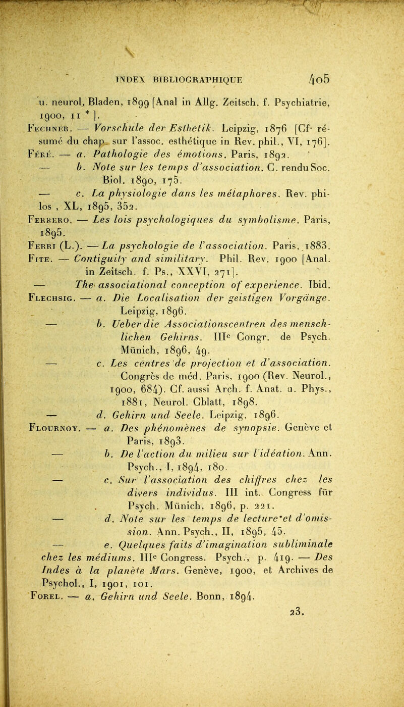 11. neurol, Bladen, 1899 [Anal in Allg, Zeitsch. f. Psychiatrie, 1900, II * ]. Fechner. — Vorschiile der Esthetik. Leipzig, 1876 [Cf- ré- sumé du chap. sur l'assoc, esthétique in Rev. phil., YI, 176]. Féké. — a. Pathologie des émotions. Paris, 1893. — b. Noie sur les temps d'association. C. rendu Soc. Biol. 1890, 175. — c. La physiologie dans les métaphores. Rev. phi- los , XL, 1895, 352. Ferkero. — Les lois psychologiques du symbolisme. Paris, 1895. Ferri (L.). —La psychologie de l'association. Paris, .i883. Fîte. — Contiguily and similitaiy. Phil. Rev. 1900 [Anal, in Zeitsch. f. Ps., XXVI, 271]. — The associational conception of expérience. Ibid. Flechsig. — a. Die Localisation der geistigen Vorgànge. Leipzig, 1896. — b. Ueber die Associationscentren des mensch- lichen Gehirns. 111^ Congr, de Psych. Munich, 1896, 49. — c. L.es centres de projection et d'association. Congrès de méd. Paris, 1900 (Rev. Neurol., 1900, 684). Cf. aussi Arch. f. Anat. u. Phys., 1881, Neurol. Cblatt, 1898. — d. Gehirn und Seele. Leipzig, 1896. Flournoy, — a. Des phénomènes de synopsie. Genève et Paris, 1893. — b. De l'action du milieu sur l idéation. Ann. Psych., I, 1894, 180, — c. Sur l'association des chiffres chez les divers individus. III int. Congress fur Psych. Munich, 1896, p. 221. — d. Noie sur les temps de lecture'et d'omis- sion. Ann. Psych., II, 1895, 45. — e. Quelques faits d'imagination subliminale chez les médiums. III^ Congress. Psych., p. 4i9- — Des Lndes à la planète Mars. Genève, 1900, et Archives de Psychol., I, 1901, loi. Forel. — a. Gehirn und Seele. Bonn, 1894. 23.