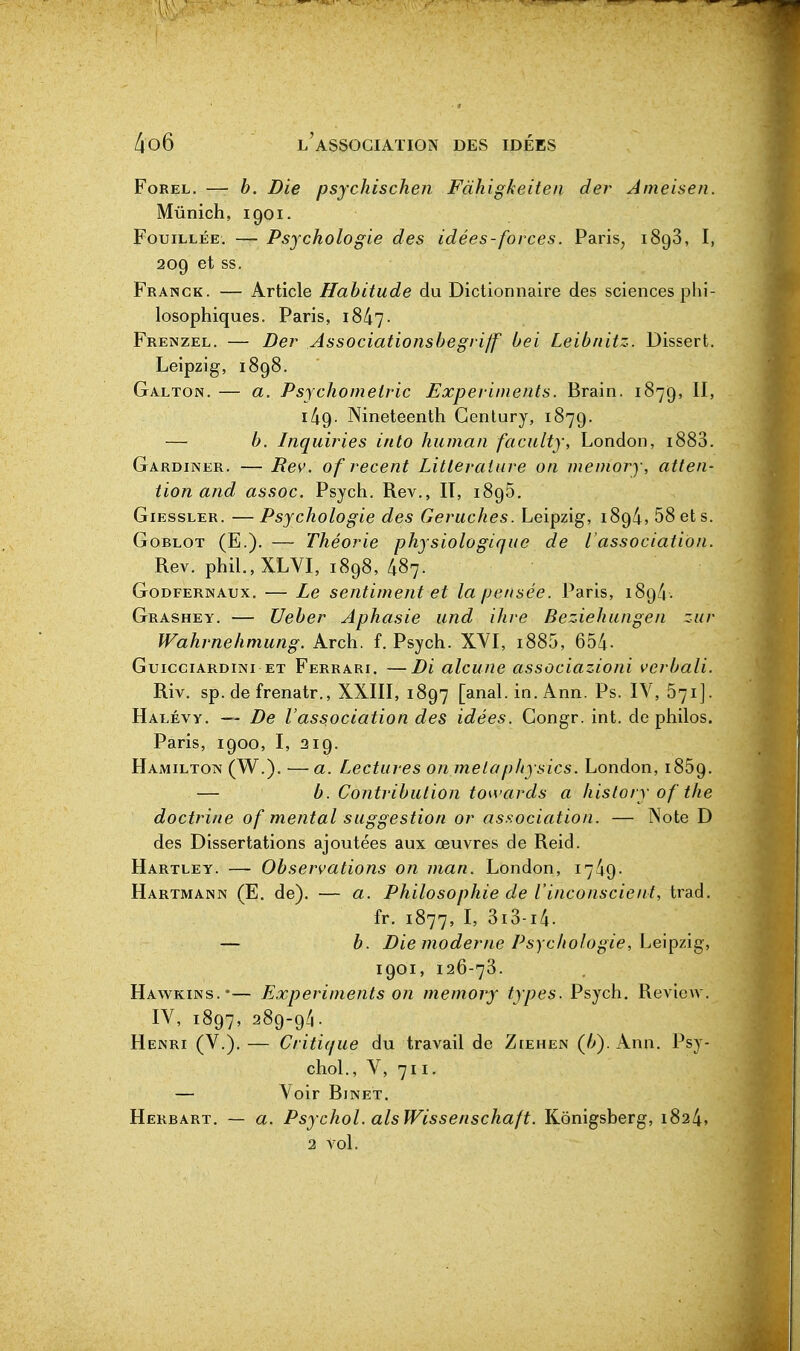 FoREL. — b. Die psychischen Fàhigkeiteii der Ameisen. Munich, 1901. Fouillée. — Psychologie des idées-forces. Paris, 1898, I, 209 et ss. Franck. — Article Habitude du Dictionnaire des sciences phi- losophiques. Paris, i847- Frenzel. — Der Associationsbegrijf bei Leibnitz. Dissert, Leipzig, 1898. Galton. — a. Psychometric Experiments. Brain. 1879, II, i49- Nineteenth Gentury, 1879. — b. Inquiries into human faculty, London, 1888. Gardiner. — Rev. of récent Littérature on memory, atten- tion and assoc. Psych. Rev., IT, 1895. Giessler. —Psychologie des Geruches. Leipzig, 189/i, 58 et s. GoBLOT (E.). — Théorie physiologique de l'association. Rev. phil.,XLVI, 1898, 487. Godfernaux. — Le sentiment et la pensée. Paris, 189^. Grashey. — Ueber Aphasie und ihre Beziehungen zur Wahrnehmiing. Arch. f. Psych. XVI, i885, 654- Guicciardini ET Ferrari. —Di alcune associazioni verbali. Riv. sp. de frenatr., XXIII, 1897 [anal. in. Ann. Ps. IV, 571]. Halévy. — De l'association des idées. Congr. int. de philos. Paris, 1900, I, 219. Hamiltotn (W.). —a. Lectures on metaphysics. London, 1869. — b. Contribution toivards a hislory of the doctrine of mental suggestion or association. — Note D des Dissertations ajoutées aux œuvres de Reid. Hartley. — Observations on man. London, 1749- Hartmann (E. de). — a. Philosophie de l'inconscient, trad. fr. 1877, I' 3i8-i4. — b. Die moderne Psychologie, Leipzig, 1901, 126-78. Havs^kins.-— Experiments on memory types. Psych. Review. IV, 1897, 289-94. Henri (V.). — Critique du travail de Ziehen (/>). Ann. Psy- chol., V, 711. — Voir Binet. Herbart. — a. Psychol. alsWissenschaft. Kônigsberg, 1824»