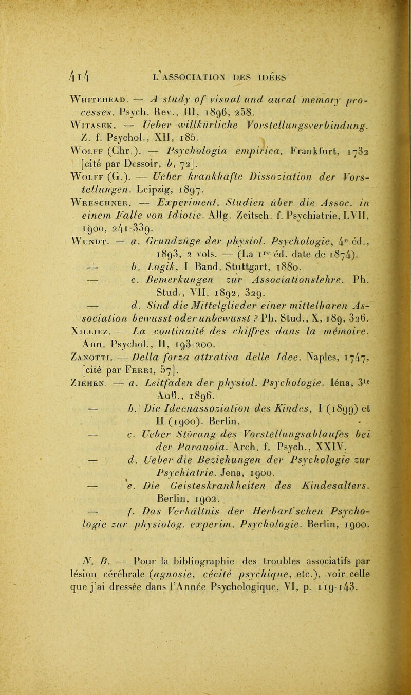 Whitehead. — A study of visuaL iind aurai niemory pro- cesses. Psych. Rev., III, 1896, 258. WiTASÉK. — Ueber willkûrliche Vorstellangsverbindung. Z. f. Psychol., XII, i85. WoLFF (Ghr.), — Psychologia empirica. Frankfurt, 1782 [cité par Dessoir, b, 72]. WoLFF (G.). — Ueber krankhafte Dissoziatioii der Vors- tellungen. Leipzig, 1897. Wrescha'er. — Experhnenf. Studien iiber die Assoc. in einem Falle von Idiotie. Allg. Zeitsch. f. Psychiatrie, L\'H. 1900, 2/41-339. WuNDT. — a. Griindzûge der phjsiol. Psychologie^ fi^' éd., 1893, 2 vols. — (La éd. date de 187/4). — b. Logik, I Band. Stuttgart, 1880. — c. Bemerkungea zur Associationslehre. Ph. Stud., VII, 1892, 329. — d. Sind die Mittelglieder einer mitlelbaren As- sociation bewusst oder unbewussl ? Ph. Stud., X, 189, 826. XiLLiEz. — La continuité des cJnjfres dans la mémoire. Ann. Psychol., II, 193-200. Zanotti, —Délia forza attrativa délie Idée. Naples, 17^7, [cité par Ferri, 67]. ZiEHEN. —■ a. Leitfaden der physiol. Psychologie. léna, 3''^ AuH., 1896. — b. Die Ideenassoziation des Kindes, I (1899) II (1900). Berhn. — c. Ueber Stôrung des Vorstellangsablaufes bei der Paranoïa, krch. f. Psych., XXIV. — d. Ueber die Beziehungen der Psychologie zur Psychiatrie. Jena, 1900. — e. Die Geisteskrankheiten des Kindesalters. Berhn, 1902. — /. Das Verhdltnis der Herbarfschen Psycho- logie zur physiolog. experim. Psychologie. Berlin, 1900. N. B. — Pour la bibliographie des troubles associatifs par lésion cérébrale (^agnosie, cécité psychique, etc.), voir celle que j'ai dressée dans l'Année Psychologique, VI, p. 119-143.