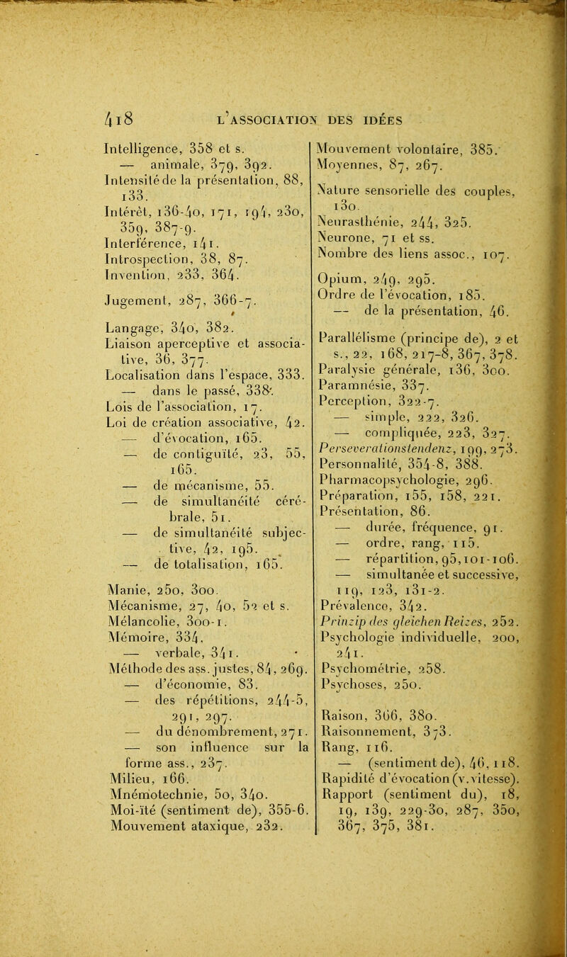 Intelligence, 358 et s. — animale, 879, 892. Intensité de la présentation^ 88, i33. Intérêt, i36-4o, 171, tg'j, 280, 359, 387-9. Interférence, i4i. Introspection, 38, 87. Invention, 2 33, 36/i. Jugencient, 287, 366-7. Langage, 34o, 382. Liaison aperceptive et associa- tive, 36, 377. Localisation dans l'espace, 333. — dans le passé, 338-'. Lois de l'association, 17. Loi de création associative, 1x2. — d'évocation, i65. — de contiguïté, 23, 55, i65. — de mécanisme, 55. -— de simultanéité céré- brale, 5i. — de simultanéité subjec- tive, 42, 195. — de totalisation, i65. Manie, 2 5o, 3oo. Mécanisme, 27, /|0, 52 et s. Mélancolie, 3oo-i. Mémoire, 334. — verbale, 341 • Méthode des ass. justes, 84, 269. d'économie, 83. — des répétitions, 244-5, 291, 297. — du dénombrement, 271. — son influence sur la forme ass., 237. Milieu, 166. Mnéniotechnie, 5o, 34o. Moi-ïté (sentiment de), 355-6, Mouvement ataxique, 232. Mouvement volontaire, 385. Moyennes, 87, 267. Nature sensorielle des couples, i3o. Neurasthénie, 244. 325. Neurone, 71 et ss. Nombre des liens assoc, 107. Opium, 249, 295. Ordre de l'évocation, i85. — de la présentation, 46. Parallélisme (principe de), 2 et s., 22, 168, 217-8, 367, 378. Paralysie générale, i36, 3oo. Paramnésie, 887. Perception, 322-7. — simple, 222, 826. — compliquée, 228, 827. Perseverationstendenz, 199, 278. Personnalité, 854-8, 388. Pharmacopsychologie, 296. Préparation, i55, i58, 221. Présentation, 86. — durée, fréquence, 91. — ordre, rang, 115. — répartition, 95,101-106. — simultanée et successiA C, 119, 128, 181-2. Pré valence, 342. Prinzipdes gleichen Reizes, 202. Psychologie individuelle, 200, 241. Psychométrie, 258. Psychoses, 2 5o. Raison, 306, 38o. Raisonnement, 878. Rang, 116. — (sentiment de), 46, 118. Rapidité d'évocation (v.vitesse). Rapport (sentiment du), 18, 19, 189, 229-80, 287, 85o, 867, 375, 38i.