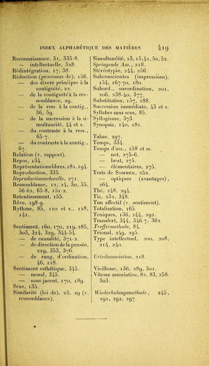 INDEX ALPHABETK Reconnaissance, 3i, 335-8. — intellectuelle, 328. Rédintégration, 17, 38. Réduction (processus de), i56. — des divers principes à la contiguïté, 22. — de la contiguïté à la res- semblance, 29. — de la ress. à la contig., 36, 59. — de la succession à la si- multanéité, et s. — du contraste à la ress., 65-7. — du contraste à la contig., 67. Relation (v. rapport). Repos, i34. Représenta tionslibres, 181,194. Reproduction, 335. Reprodactionsschwelle, 27 r. Ressemblance, 12, 2l\, 3o, 35, 56-02, 65-8, i5i-2. Retentissement, i55. Rêve, 198-9. Rythme, 85, iio et s., 128, i4i. Sentiment, 160, 170, 219,285, 3o3, ^2^, 329, 344-54- — de causalité, 371-2. — de direction delà pensée, 229, 353, 376. — de rang, d'ordination, 46, 118. Sentiment esthétique, 345. — moral, 345. — sous-jacent, 170, 189. Sexe, i35. Similarité (loi de), 23, 29 (v. ressemblance). UE DES MATIÈRES I Q Simultanéité, i3, 15,4i, 5o, 52. Springende Ass., 218. Stéréotypie, 244, 256. Subconscientes (impressions), i54, 167-70, 180. Subord., surordination, 201, 206, 238-40, 377. Substitution, 157, 188. Succession immédiate, 43 et s. Syllabes sans sens, 85. Syllogisme, 373. Synopsie, i4o, 181. Tabac, 297. Temps, 334- Temps d'ass., 258 et ss. — net, 275-6. — brut, 275. — élémentaires, 275. Tests de Sommer, 252. — optiques (avantages), 264. Thé, 248, 294. Tic, 232, 348. Ton affectif (v. sentiment). Totalisation, i65. Toxiques, i36, 244, 292. Transfert, 344, 346-7, 362. Treffermethode, 84- Trional, 249, 295. Type intellectuel, 200, 208, 2l4, 24o. Urteilassocialion, 218. Vieillesse, i36, 289, 3oi. Vitesse associative, 82, 83, 258- 3o3. Wiederhohingsmethode, 245, 291, 292, 297.