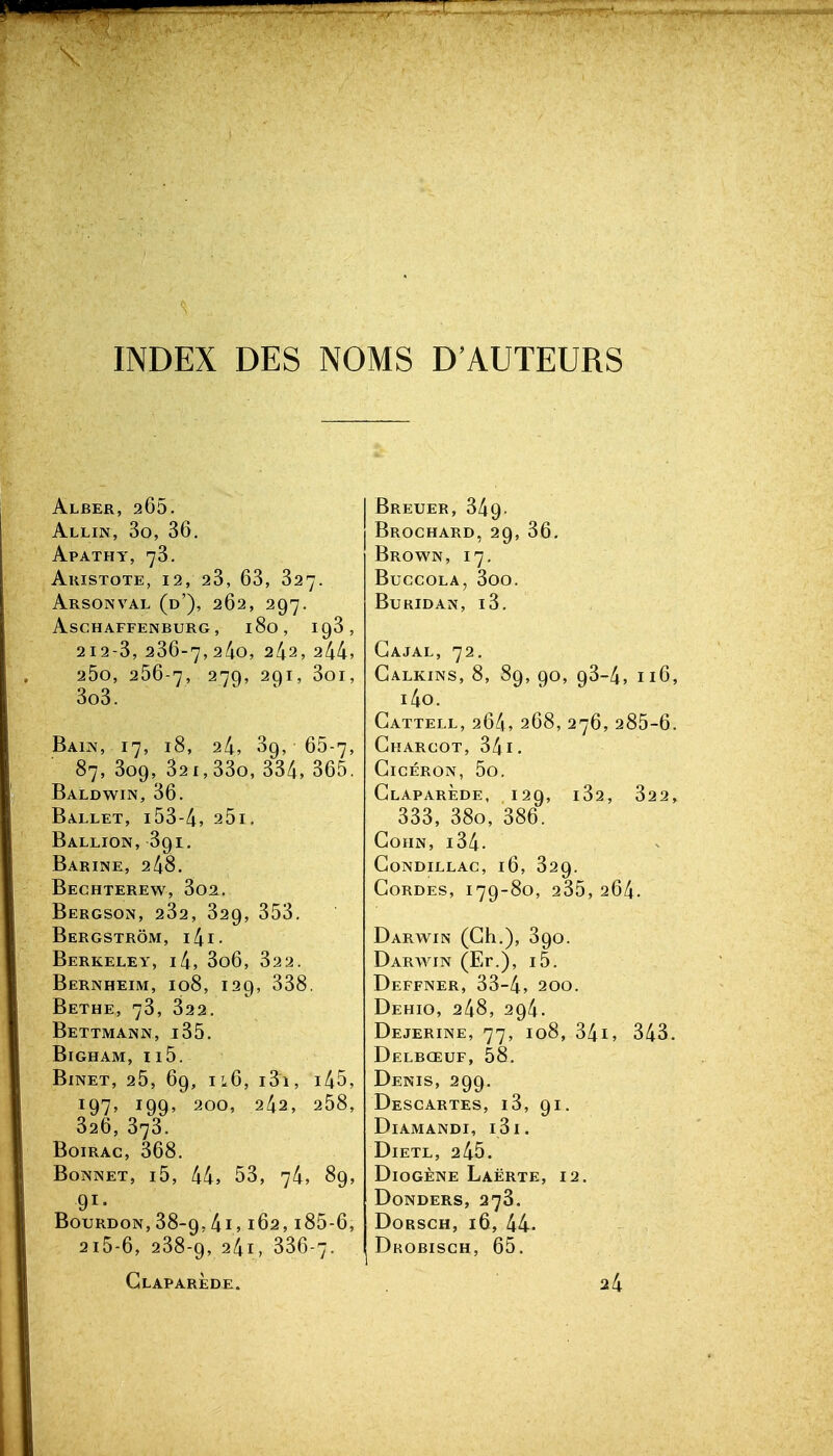 INDEX DES NOMS D'AUTEURS Alber, 265. Allin, 3o, 36. Apatht, 78. AkISTOTE, 12, 23, 63, 327. Arsonval (d'), 262, 297. aschaffenburg, 180, 198, 212-3, 236-7,2^0, 242, 244, 25o, 256-7, 279, 291, 3oi, 3o3. Bain, 17, i8, 24, 89, 65-7, 87, 309, 821,33o, 334, 365. Baldwin, 36. Ballet, i53-4, 25i. Ballion, 391. Barine, 248. Bechterew, 3o2. Bergson, 282, 829, 358. Bergstrôm, i4i. Berkeley, i4, 806, 822. Bernheim, 108, 129, 838. Bethe, 78, 822. Bettmann, i85. Bigham, ii5. BiNET, 25, 69, il6, 181, i45, 197, 199, 200, 242, 258, 826, 878. Boirac, 368. Bonnet, i5, 44j 53, 74, 89, 91- Bourdon,88-9,41,162, i85-6, 2i5-6, 288-9, 24i, 886-7. Glaparède. Breuer, 349. Brochard, 29, 36, Brown, 17. BuCCOLA, 800. BURIDAN, l3. Gajal, 72. Galkins, 8, 89, 90, 98-4, 116, i4o. Gattell, 264, 268, 276, 285-6. Gharcot, 341. GiCÉRON, 5o. Glaparède, 129, 182, 822, 338, 880, 886. GOHN, 184. GoNDILLAC, 16, 829. GORDES, 179-80, 285, 264. Darwin (Gh.), 890. Darwin (Er.), i5. Deffner, 38-4, 200. Dehio, 248, 294. Dejerine, 77, 108, 84i, 343. Delbœuf, 58. Denis, 299. Descartes, 18, 91. Diamandi, 181. DiETL, 245. Diogène Laërte, 12. DONDERS, 278. DORSCH, 16, 44. Dkobisch, 65. 24