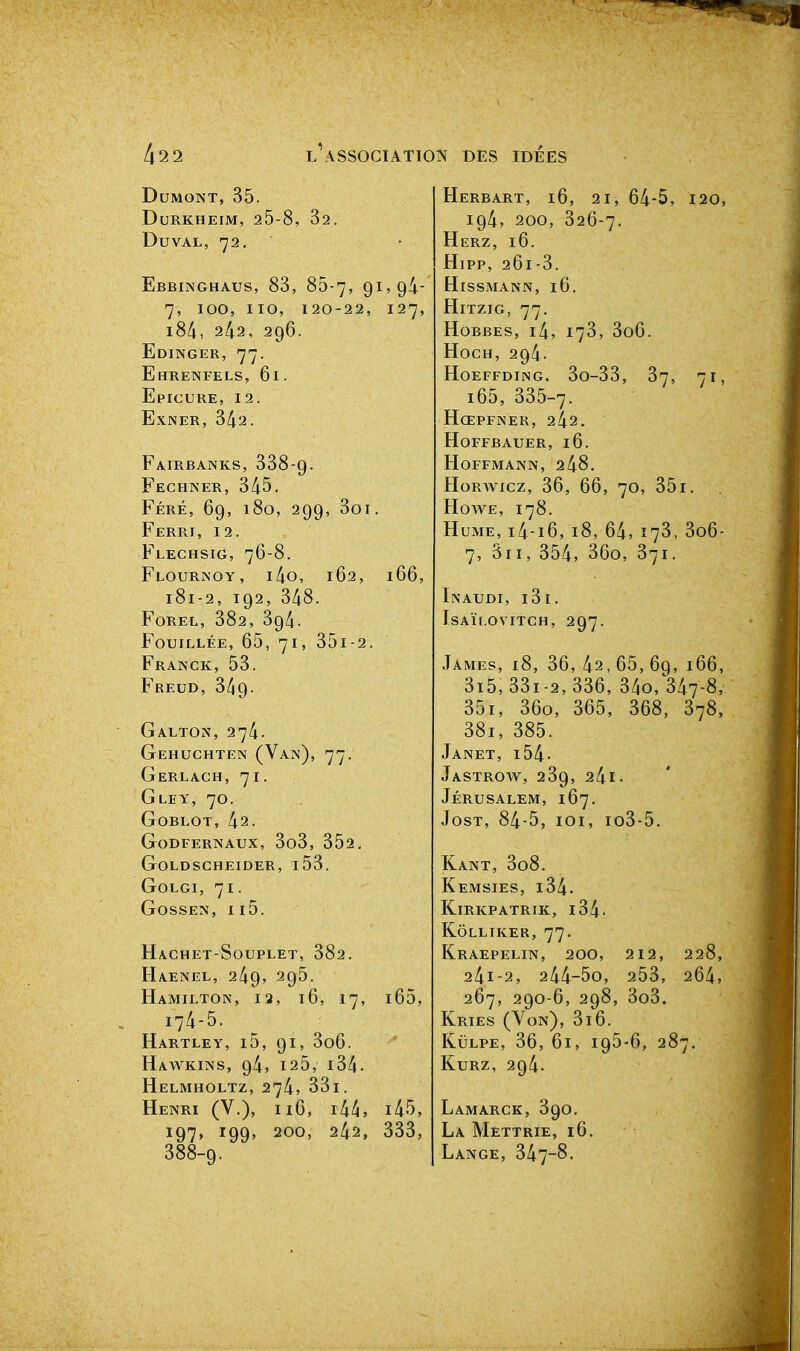 DUMONT, 35. DuRKHEIM, 25-8, 32. DUVAL, 72. Ebbinghaus, 83, 85-7, 9^>9^' 7, 100, iio, 120-22, 127, i84, 242, 296. Edinger, 77. Ehretvfels, 61. EpICURE, 12. EXNER, 342. Fairbanks, 338-9. Fechner, 345. Féré, 69, 180, 299, 3oi. Ferri, 12. Flechsig, 76-8. F1.0URINOY, i4o, 162, 166, 181-2, 192, 348. FOREL, 382, 394. Fouillée, 65, 71, 35i-2. Franck, 53. Freud, 349- Galton, 274. Gehuchten (Van), 77. Gerlagh, 71. Gley, 70. GOBLOT, 42. GoDFERNAUX, 3o3, 352. GOLDSCHEIDER, l53. Golgi, 71. Gossen, II5. Hachet-Souplet, 382. Haenel, 249, 295. Hamilton, 12, 16, 17, l65, 174-5. Hartley, i5, 91, 3o6. Hawkins, 94, 125, i34. Helmholtz, 274, 33i. Henri (V.), ii6, lU, i45, 197, 199, 200, 242, 333, 388-9. HeRBART, i6, 21, 64-5, 120, 194, 200, 326-7. Herz, 16. Hipp, 261-3. HiSSMANN, 16. HiTZIG, 77. Hobbes, i4, 173, 3o6. HocH, 294. H0EFFDING, 3o-33, 37, 71, i65, 335-7. Hœpfner, 242. hoffbauer, 16. Hoffmann, 248. HoRwxcz, 36, 66, 70, 35i. HowE, 178. Hume, i4-i6, 18, 64> 173, 3o6- 7, Sri, 354, 36o, 371. In AUDI, i3i. isaïi.ovitch, 297. James, 18, 36, 42, 65, 69, 166, 3i5,33i-2,336, 34o, 347-8, 35i, 36o, 365, 368, 378, 38i, 385. Janet, i54- JaSTROW, 239, 24l. Jérusalem, 167. JosT, 84-5, loi, io3-5. Kant, 3o8. Kemsies, i34. KiRKPATRIK, l34- Kôlliker, 77. KrAEPELIN, 200, 212, 228, 241-2, 244-5o, 253, 264, 267, 290-6, 298, 3o3. Kries (Von), 316. KuLPE, 36, 61, 195-6, 287. KuRz, 294. Lamarck, 390. La Mettrie, 16. Lange, 347-8.