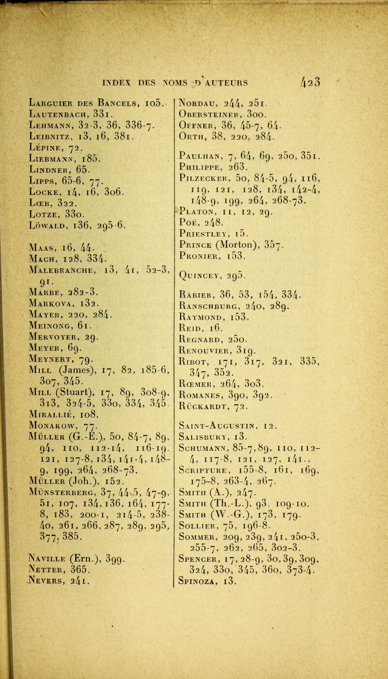 Larguier des Bancels, io5. Lautenbach, 33i. Lehmann, 32-3, 36, 336-7. Leibnitz, i3, 16, 38l. Lépine, 72. LiEBMANN, l85. Lindner, 65. Lipps, 65-6, 77. Locke, i/i, 16, 3o6. LœB, 322. LoTZE, 33o. LôwALD, i36, 295 6. Maas, 16, 44- Magh, 128, 334- MaLEBR ANCHE, l3, lil, 52-3, 91- Marbe, 282-3. Markova, i32. Mayer, 220, 284. Meinong, 61. Mervoyer, 29. Meyer, 69. Meynert, 79. MiLL (James), 17, 82, i85-6, 307, 345. MiLL (Stuart), 17, 89, 308-9, 3i3, 324-5, 33o, 334, 345. MiRALLiÉ, 108. MONAKOAV, 77. MûLLER (G.-E.), 5o, 84-7, 89, 94, iio, ii2-i4, 116-19. 121, 127-8, i34, i4i-4, i48- 9, 199, 264, 268-73. MULLER (Joh.), l52. MuNSTERBERG, 37, 44 5, 47-9» 5i, 107, i34,i36, i64,177- 8, i83, 200-1, 2i4-5, 238- 4o, 261, 266, 287, 289, 295, 377,385. Naville (Ern.), 399. Netter, 365. -Nevers, 241. NORDAU, 244, 25l. Obersteiner, 3oo. Offner, 36, 45-7, 64- Orth, 38, 220, 284. Paulhan, 7, 64, 69, 25o, 35i. Philippe, 263. Pilzeckek, 5o, 84-5, 9/1, 116, 119, 121, 128, i34, i42-4, 148-9, 199, 264, 268-73. Platon, ii, 12, 29. PoË, 248. Priestley, i5. Prince (Morton), 357. Pronier, i53. Quincey, 295. Rabier, 36, 53, i54, 334- Ranschburg, 24o, 289. Raymond, i53. Reid, 16. Regnard, 25o. Renouvier, 319. RiBOT, 171, 317, 321, 335, 347, 352. Rœmer, 264, 3o3. Romanes, 390, 392. RuCKARDT, 72. Saint-Augustin, 12. Salisbury, i3. SCHUMANN, 85-7,89, IIO, 112- 4, 117-8, 121, 127, i4i-. SCRIPTURE, l55-8, 161, 169, 175-8, 263-4, 267. Smith (A.), 247. Smith (Th.-L.), 93, 109-10. Smith (W.-G.), 173, 179. SoLLiER, 75, 196-8. Sommer, 209, 239, 24i, 25o-3, 255-7, 262, 265, 3o2-3. Spencer, 17,28-9, 3o,39,309, 324, 33o, 345, 36o, 373-4. Spinoza, i3.