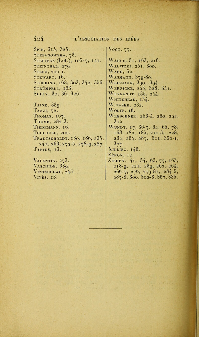Spib, 3i5, 325. Stefanowska, 78. StEFFENS (Lot.), Io5-7, 121, Steinthal, 279. Stern, 200-1. Stewart, 16. Stôrring, 168, 3o3, 342, 356. Strumpell, i53. Sully, 3o, 36, 326. Taine, 339. Tanzi, 72. Thomas, 167. Thumb, 282-3. Tiedemann, 16, Toulouse, 200. Trautscholdt, i3o, 186, 235, 2/io, 263, 27^-5, 278-9, 287. Tyrius, i3. Valentin, 273. Vaschide, 339. ViNTSCHGAU, 245. Vives, i3. VoGT, 77, Wahle, 5i, i63, 2r6, Walitzki, 251, 3oo. Ward, 52. Wasmann, 379-80. Weismann, 390, 394. WeRNIGKE, 223, 328, 34l. Weygandt, i35, 244- Whitehead, i34. WlTASEK, 232. WOLFF, 16. Wreschner, 253-4, 260, 292, 302. WuNDT, 17, 36-7, 62, 65, 78, 168, 182, i85, 2IO-3, 228, 262, 264, 287, 3ii, 33o-i, 377. X1LLIEZ, i46. Zénon, 12. ZiEHEN, 4i» 54, 65, 77, i63, 218-9, 221, 239, 262, 264, 266-7, 276, 279-81, 284-5, 287-8, 3oo, 302-3,367,385.