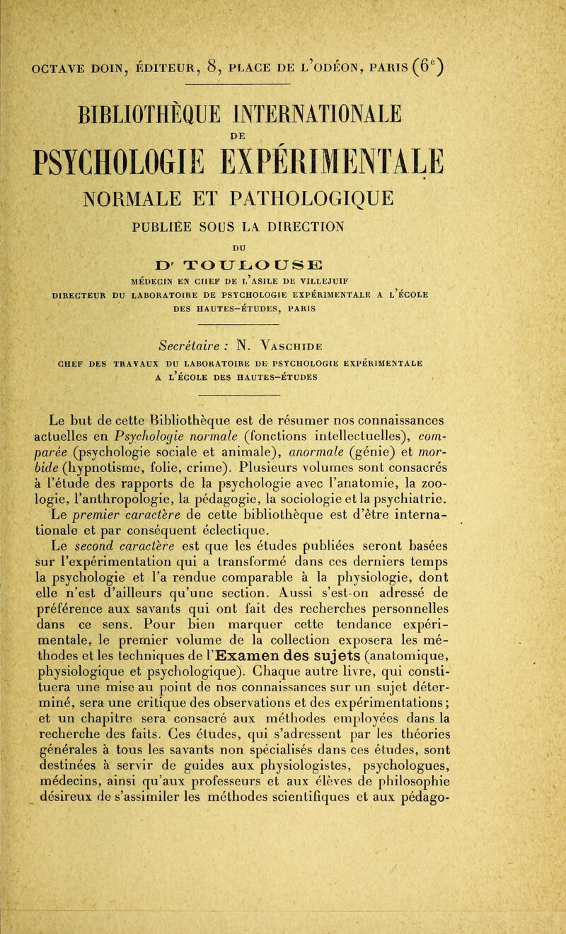 OCTAVE DOIN, ÉDITEUR, 8, PLACE DE l'oDÉON, PARIS (6'') BIBLIOTHÈQUE INTERNATIONALE DE PSYCHOLOGIE EXPÉRIMENTALE NORMALE ET PATHOLOGIQUE PUBLIÉE SOUS LA. DIRECTION DU D' TOUJL,OtJSB MÉDECIN EN CHEF DE I.'aSILE DE VILLEJUIF DIRECTEUE DU LABORATOIRE DE PSYCHOLOGIE EXPÉRIMENTALE A l'ÉCOLE DES HAUTES-ÉTUDES, PARIS Secrétaire : N. Vaschide CHEF DES TRAVAUX DU LABORATOIRE DE PSYCHOLOGIE EXPÉRIMENTALE A l'école des HAUTES-ÉTUDES Le but de cette Bibliothèque est de résumer nos connaissances actuelles en Psychologie normale (fonctions inlellecluelles), com- parée (psychologie sociale et animale), anormale (génie) et mor- bide (hypnotisme, folie, crime). Plusieurs volumes sont consacrés à l'étude des rapports de la psychologie avec l'anatomie, la zoo- logie, l'anthropologie, la pédagogie, la sociologie et la psychiatrie. Le premier caractère de cette bibliothèque est d'être interna- tionale et par conséquent éclectique. Le second caractère est que les études publiées seront basées sur l'expérimentation qui a transformé dans ces derniers temps la psychologie et l'a rendue comparable à la physiologie, dont elle n'est d'ailleurs qu'une section. Aussi s'est-on adressé de préférence aux savants qui ont fait des recherches personnelles dans ce sens. Pour bien marquer cette tendance expéri- mentale, le premier volume de la collection exposera les mé- thodes et les techniques de l'Examen des sujets (anatomique, physiologique et psychologique). Ghaqiie autre livre, qui consti- tuera une mise au point de nos connaissances sur un sujet déter- miné, sera une critique des observations et des expérimentations; et un chapitre sera consacré aux méthodes employées dans la recherche des faits. Ces études, qui s'adressent par les théories générales à tous les savants non spécialisés dans ces études, sont destinées à servir de guides aux physiologistes, psychologues, médecins, ainsi qu'aux professeurs et aux élèves de philosophie désireux de s'assimiler les méthodes scientifiques et aux pédago-
