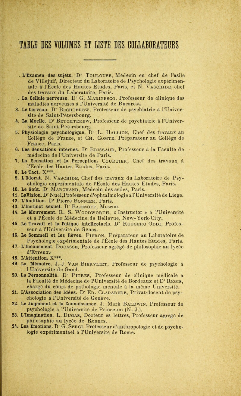 TABLE DES VOLUMES ET LISTE DES COLLABORATEURS . L'Examen des sujets. D Toulouse, Médecin en chef de l'asile de Villejuif, Directeur du Laboratoire de Psychologie expérimen- tale à rÉcole des Hautes Etudes, Paris, et N. Vaschide, chef des travaux du Laboratoire, Paris. . La Cellule nerveuse. D G. Marinesco, Professeur de clinique des maladies nerveuses à l'Université de Bucarest. 3. Le Cerveau. D'' Bechterew, Professeur de psychiatrie à l'Univer- sité de Saint-Pétersbourg. 4. La Moelle. Betchterew, Professeur de psychiatrie à l'Univer- sité de Saint-Pétersbourg. 5. Physiologie psychologique. D'' L. Hallion, Chef des travaux au Collège de France, et Ch. Comte, Préparateur au Collège de France, Paris. 6. Les Sensations internes. D' Brissaud, Professeur à la Faculté de médecine de l'Université de Paris. 7. La Sensation et la Perception. Courtier, Chef des travaux à l'Ecole des Hautes Etudes, Paris. 8. Le Tact. X***. 9. L'Odorat. N. Vaschide, Chef des travaux du Laboratoire de Psy- chologie expérimentale de l'Ecole des Hautes Etudes, Paris. 10. Le Goût. D Marchand, Médecin des asiles, Paris. 11. LaVision. D' Nuel,Prof esseur d'ophtalmologie à l'Université de Liège. 12. L'Audition. D' Pierre Bonnier, Paris. 13. L'Instinct sexuel. Bajenoff, Moscou. 14. Le Mouvement. R. S. Woodworth, « Instructor » à l'Université et à l'École de Médecine de Bellevue, New-York-City. 15. Le Travail et la Fatigue intellectuels. D Ruggero Oddi, Profes- seur à l'Université de Gênes. 16. Le Sommeil et les Rêves. Piéron, Préparateur au Laboratoire de Psychologie expérimentale de PÉcole des Hautes Études, Paris. 17. L'Inconscient. Ducasse, Professeur agrégé de philosophie au lycée d'Evreux. 18. L'Attention. X***. 19. La Mémoire. J.-J. Van Biervliet, Professeur de psychologie à 1 Université de Gand. 20. La Personnalité. Pitres, Professeur de clinique médicale à la Faculté de Médecine de l'Université de Bordeaux et D' Régis, chargé du cours de pathologie mentale à la même Université. 21. L'Association des Idées. Ed. Claparède, Privat-docent de psy- chologie à l'Université de Genève. 22. Le Jugement et la Connaissance. J. Mark Baldwin, Professeur de psychologie à l'Université de Princeton (N. J.). 23. L'Imagination. L. Dugas, Docteur ès lettres, Professeur agrégé de philosophie au lycée de Rennes. 24. Les Emotions. D' G. Sergi, Professeur d'anthropologie et de psycho- logie expérimentael à l'Université de Rome.