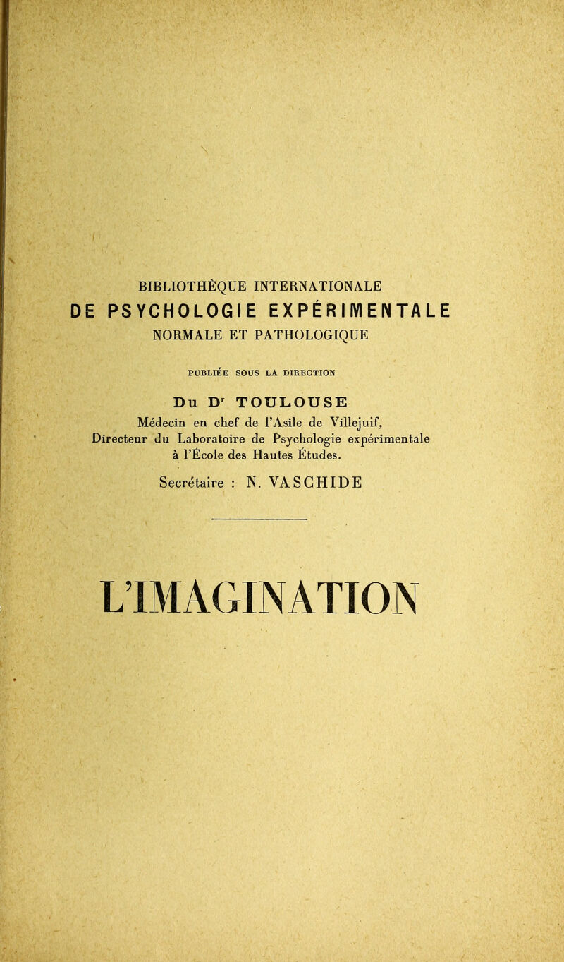 BIBLIOTHÈQUE INTERNATIONALE DE PSYCHOLOGIE EXPÉRIIVIENTALE NORMALE ET PATHOLOGIQUE PUBLIÉE SOUS LA DIRECTION Du D-^ TOULOUSE Médecin en chef de l'Asile de Villejuif, Directeur du Laboratoire de Psychologie expérimentale à l'Ecole des Hautes Etudes. Secrétaire : N. VASCHIDE L'IMAGINATION