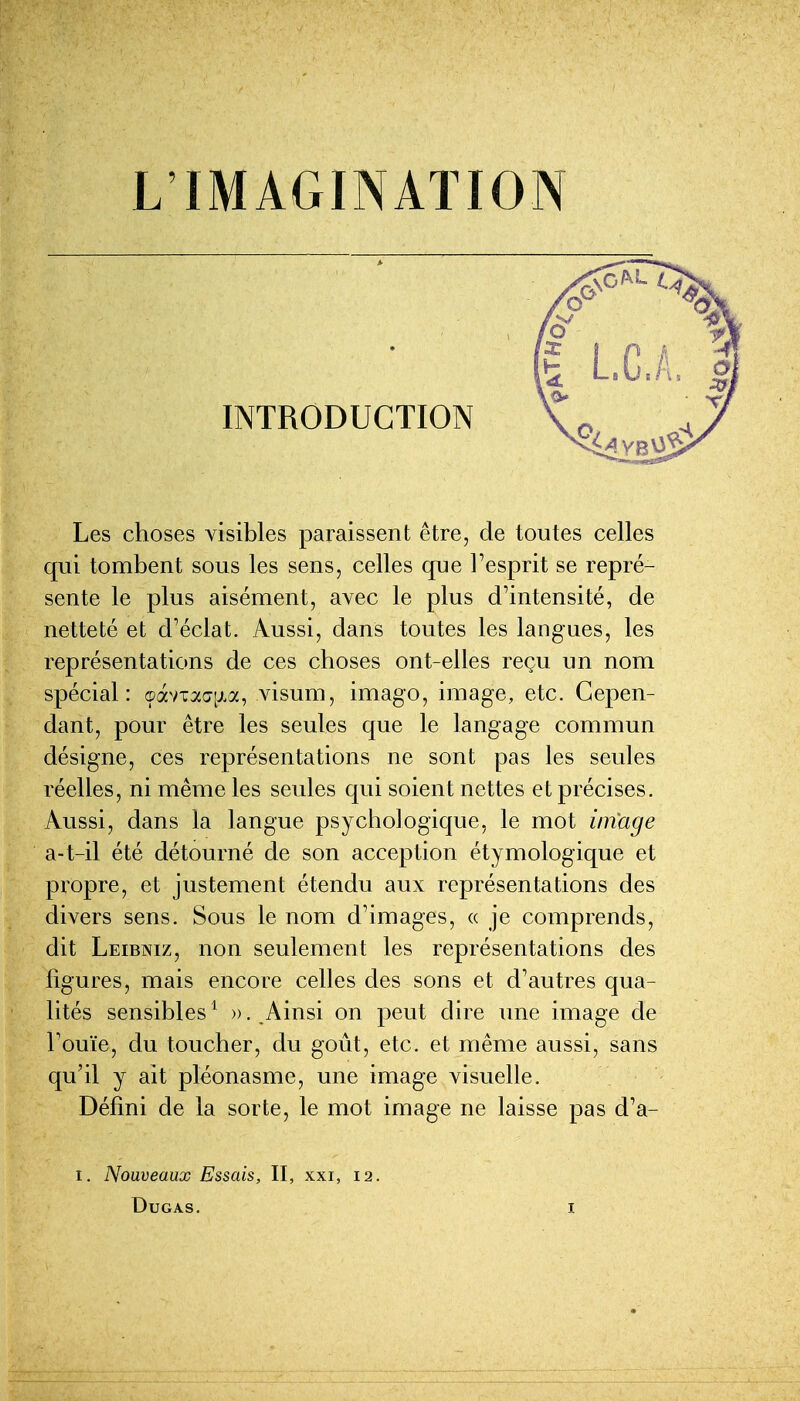 INTRODUCTION \' Les choses visibles paraissent être, de toutes celles qui tombent sous les sens, celles que l'esprit se repré- sente le plus aisément, avec le plus d'intensité, de netteté et d'éclat. Aussi, dans toutes les langues, les représentations de ces choses ont-elles reçu un nom spécial: ç)avTac7[j.a, visum, imago, image, etc. Cepen- dant, pour être les seules que le langage commun désigne, ces représentations ne sont pas les seules réelles, ni même les seules qui soient nettes et précises. Aussi, dans la langue psychologique, le mot image a-t-il été détourné de son acception étymologique et propre, et justement étendu aux représentations des divers sens. Sous le nom d'images, « je comprends, dit Leibniz, non seulement les représentations des figures, mais encore celles des sons et d'autres qua- lités sensibles ^ ». Ainsi on peut dire une image de l'ouïe, du toucher, du goût, etc. et même aussi, sans qu'il y ait pléonasme, une image visuelle. Défini de la sorte, le mot image ne laisse pas d'a- I. Nouveaux Essais, II, xxi, 12. DuGAS.