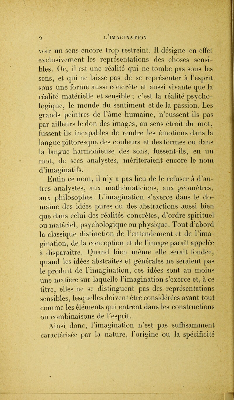 voir im sens encore trop restreint. Il désigne en effet exclusivement les représentations des choses sensi- bles. Or, il est une réalité qui ne tombe pas sous les sens, et qui ne laisse pas de se représenter à l'esprit sous une forme aussi concrète et aussi vivante que la réalité matérielle et sensible ; c'est la réalité psycho- logique, le monde du sentiment et de la passion. Les grands peintres de l'âme humaine, n'eussent-ils pas par ailleurs le don des images, au sens étroit du mot, fussent-ils incapables de rendre les émotions dans la langue pittoresque des couleurs et des formes ou dans la langue harmonieuse des sons, fussent-ils, en un mot, de secs analystes, mériteraient encore le nom d'imaginatifs. Enfin ce nom, il n'y a pas lieu de le refuser à d'au- tres analystes, aux mathématiciens, aux géomètres, aux philosophes. L'imagination s'exerce dans le do- maine des idées pures ou des abstractions aussi bien que dans celui des réalités concrètes, d'ordre spirituel ou matériel, psychologique ou physique. Tout d'abord la classique distinction de l'entendement et de l'ima- gination, de la conception et de l'image paraît appelée à disparaître. Quand bien même elle serait fondée, quand les idées abstraites et générales ne seraient pas le produit de l'imagination, ces idées sont au moins une matière sur laquelle l'imagination s'exerce et, à ce titre, elles ne se distinguent pas des représentations sensibles, lesquelles doivent être considérées avant tout comme les éléments qui entrent dans les constructions ou combinaisons de l'esprit. Ainsi donc, l'imagination n'est pas sulFisamment caractérisée par la nature, l'origine ou la spécificité