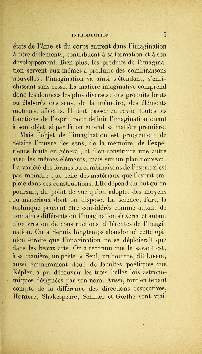 états de l'âme et du corps entrent dans l'imagination à titre d'éléments, contribuent à sa formation et à son développement. Bien plus, les produits de l'imagina- tion servent eux-mêmes à produire des combinaisons nouvelles : l'imagination va ainsi s'étendant, s'enri- chissant sans cesse. La matière Imaginative comprend donc les données les plus diverses : des produits bruts ou élaborés des sens, de la mémoire, des éléments moteurs, affectifs. Il faut passer en revue toutes les fonctions de l'esprit pour définir l'imagination quant à son objet, si par là on entend sa matière première. Mais l'objet de l'imagination est proprement de défaire l'œuvre des sens, de la mémoire, de l'expé- rience brute en général, et d'en construire une autre avec les mêmes éléments, mais sur un plan nouveau. La variété des formes ou combinaisons de l'esprit n'est pas moindre que celle des matériaux que l'esprit em- ploie dans ses constructions. Elle dépend du but qu'on poursuit, du point de vue qu'on adopte, des moyens ^ou matériaux dont on dispose. La science, l'art, la technique peuvent être considérés comme autant de domaines différents où l'imagination s'exerce et autant d'œuvres ou de constructions différentes de l'imagi- nation. On a depuis longtemps abandonné cette opi- nion étroite que l'imagination ne se déploierait que dans les beaux-arts. On a reconnu que le savant est, à sa manière, un poète. « Seul, un homme, dit Liebig, aussi éminemment doué de facultés poétiques que Képler, a pu découvrir les trois belles lois astrono- miques désignées par son nom. Aussi, tout en tenant compte de la différence des directions respectives, Homère, Shakespeare, Schiller et Gœthe sont vrai-