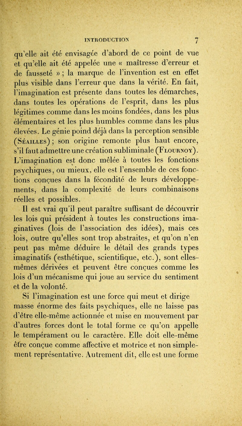 qu'elle ait été envisagée d'abord de ce point de vue et qu'elle ait été appelée une « maîtresse d'erreur et de fausseté » ; la marque de l'invention est en effet plus visible dans Terreur que dans la vérité. En fait, l'imagination est présente dans toutes les démarches, dans toutes les opérations de l'esprit, dans les plus légitimes comme dans les moins fondées, dans les plus élémentaires et les plus humbles comme dans les plus élevées. Le génie poind déjà dans la perception sensible (Séailles) ; son origine remonte plus haut encore, s'il faut admettre une création subliminale (Flournoy) . L'imagination est donc mêlée à toutes les fonctions psychiques, ou mieux, elle est l'ensemble de ces fonc- tions conçues dans la fécondité de leurs développe- ments, dans la complexité de leurs combinaisons réelles et possibles. Il est vrai qu'il peut paraître suffisant de découvrir les lois qui président à toutes les constructions ima- ginatives (lois de l'association des idées), mais ces lois, outre qu'elles sont trop abstraites, et qu'on n'en peut pas même déduire le détail des grands types imaginatifs (esthétique, scientifique, etc.), sont elles- mêmes dérivées et peuvent être conçues comme les lois d'un mécanisme qui joue au service du sentiment et de la volonté. Si l'imagination est une force qui meut et dirige masse énorme des faits psychiques, elle ne laisse pas d'être elle-même actionnée et mise en mouvement par d'autres forces dont le total forme ce qu'on appelle le tempérament ou le caractère. Elle doit elle-même être conçue comme affective et motrice et non simple- ment représentative. Autrement dit, elle est une forme