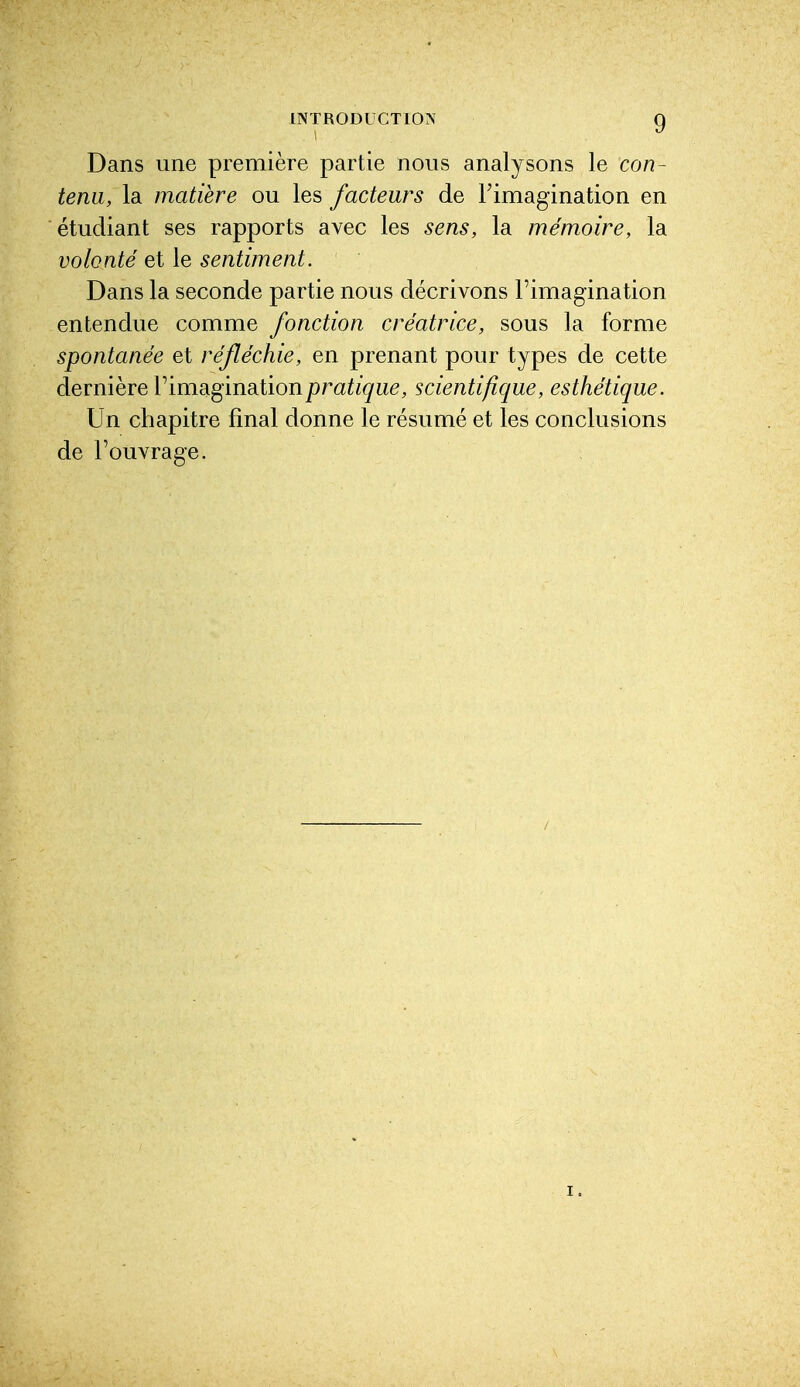 lNTRODUCT10?f g Dans une première partie nous analysons le con- tenu, la matière ou les facteurs de l'imagination en étudiant ses rapports avec les sens, la mémoire, la volonté et le sentiment. Dans la seconde partie nous décrivons l'imagination entendue comme fonction créatrice, sous la forme spontanée et réfléchie, en prenant pour types de cette dernière Timaginationpratique, scientifique, esthétique. Un chapitre final donne le résumé et les conclusions de l'ouvrage.