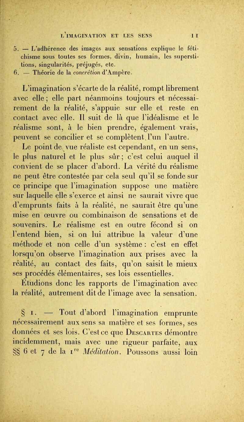 5. — L'adhérence des images aux sensations explique le féti- chisme sous toutes ses formes, divin, humain, les supersti- tions, singularités, préjugés, etc. 6. — Théorie de la concrétion d'Kmphre. L'imagination s'écarte de la réalité, rompt librement avec elle ; elle part néanmoins toujours et nécessai- rement de la réalité, s'appuie sur elle et reste en contact avec elle. Il suit de là que l'idéalisme et le réalisme sont, à le bien prendre, également vrais, peuvent se concilier et se complètent. l'un l'autre. Le point de vue réaliste est cependant, en un sens, le plus naturel et le plus sûr ; c'est celui auquel il convient de se placer d'abord. La vérité du réalisme ne peut être contestée par cela seul qu'il se fonde sur ce principe que l'imagination suppose une matière sur laquelle elle s'exerce et ainsi ne saurait vivre que d'emprunts faits à la réalité, ne saurait être qu'une mise en œuvre ou combinaison de sensations et de souvenirs. Le réalisme est en outre fécond si on l'entend bien, si on lui attribue la valeur d'une méthode et non celle d'un système : c'est en effet lorsqu'on observe l'imagination aux prises avec la réalité, au contact des faits, qu'on saisit le mieux ses procédés élémentaires, ses lois essentielles. Etudions donc les rapports de l'imagination avec la réalité, autrement dit de l'image avec la sensation. § I. — Tout d'abord l'imagination emprunte nécessairement aux sens sa matière et ses formes, ses données et ses lois. C'est ce que Descartes démontre incidemment, mais avec une rigueur parfaite, aux 6 et 7 de la i'*^ Méditation. Poussons aussi loin