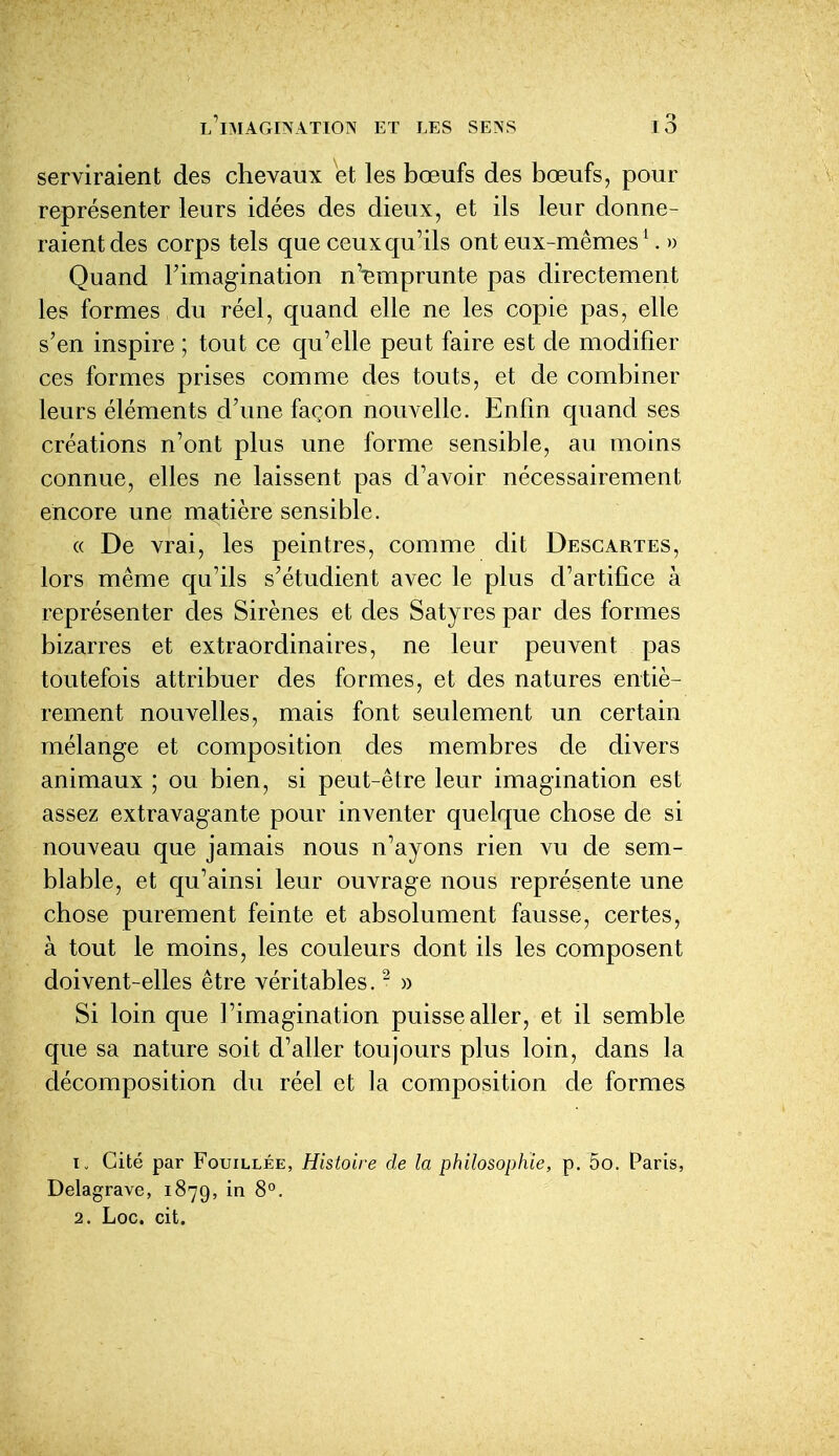 serviraient des chevaux et les bœufs des bœufs, pour représenter leurs idées des dieux, et ils leur donne- raient des corps tels que ceux qu'ils ont eux-mêmes ^ >) Quand l'imagination n'emprunte pas directement les formes du réel, quand elle ne les copie pas, elle s'en inspire ; tout ce qu'elle peut faire est de modifier ces formes prises comme des touts, et de combiner leurs éléments d'une façon nouvelle. Enfin quand ses créations n'ont plus une forme sensible, au moins connue, elles ne laissent pas d'avoir nécessairement encore une matière sensible. (( De vrai, les peintres, comme dit Descartes, lors même qu'ils s'étudient avec le plus d'artifice à représenter des Sirènes et des Satyres par des formes bizarres et extraordinaires, ne leur peuvent pas toutefois attribuer des formes, et des natures entiè- rement nouvelles, mais font seulement un certain mélange et composition des membres de divers animaux ; ou bien, si peut-être leur imagination est assez extravagante pour inventer quelque chose de si nouveau que jamais nous n'ayons rien vu de sem- blable, et qu'ainsi leur ouvrage nous représente une chose purement feinte et absolument fausse, certes, à tout le moins, les couleurs dont ils les composent doivent-elles être véritables. ^ » Si loin que l'imagination puisse aller, et il semble que sa nature soit d'aller toujours plus loin, dans la décomposition du réel et la composition de formes 1. Cité par Fouillée, Histoire de la philosophie, p. 5o. Paris, Delagrave, 1879, in 8°. 2. Loc. cit.