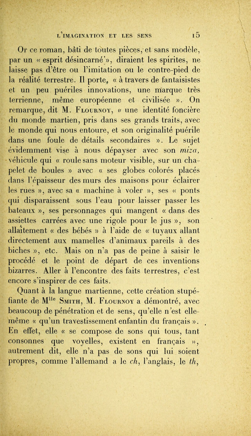 Or ce roman, bâti de toutes pièces, et sans modèle, par un « esprit désincarné'», diraient les spirites, ne laisse pas d'être ou l'imitation ou le contre-pied de la réalité terrestre. Il porte^ « à travers de fantaisistes et un peu puériles innovations, une rrîarque très terrienne, même européenne et civilisée ». On remarque, dit M. Flournoy, « une identité foncière du monde martien, pris dans ses grands traits, avec le monde qui nous entoure, et son originalité puérile dans une foule de détails secondaires ». Le sujet évidemment vise à nous dépayser avec son miza, -véhicule qui « roule sans moteur visible, sur un cha- pelet de boules » avec « ses globes colorés placés dans l'épaisseur des murs des maisons pour éclairer les rues », avec sa « machine à voler », ses « ponts qui disparaissent sous Feau pour laisser passer les bateaux », ses personnages qui mangent « dans des assiettes carrées avec une rigole pour le jus », son allaitement « des bébés » à l'aide de « tuyaux allant directement aux mamelles d'animaux pareils à des biches », etc. Mais on n'a pas de peine à saisir le procédé et le point de départ de ces inventions bizarres. Aller à l'encontre des faits terrestres, c'est encore s'inspirer de ces faits. Quant à la langue martienne, cette création stupé- fiante de M^^^ Smiïh, m. Flournoy a démontré, avec beaucoup de pénétration et de sens, qu'elle n'est elle- même « qu'un travestissement enfantin du français ». En effet, elle « se compose de sons qui tous, tant consonnes que voyelles, existent en français », autrement dit, elle n'a pas de sons qui lui soient propres, comme l'allemand a le ch, l'anglais, le fÀ,