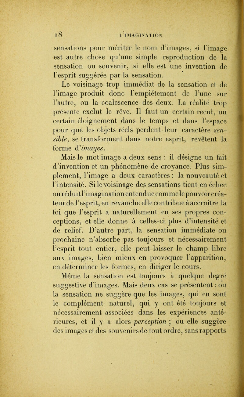 sensations pour mériter le nom d'images, si l'image est autre chose qu'une simple reproduction de la sensation ou souvenir, si elle est une invention de l'esprit suggérée par la sensation. Le voisinage trop immédiat de la sensation et de l'image produit donc l'empiétement de l'une sur l'autre, ou la coalescence des deux. La réalité trop présente exclut le rêve. Il faut un certain recul, un certain éloignement dans le temps et dans l'espace pour que les objets réels perdent leur caractère sen- sible, se transforment dans notre esprit, revêtent la forme images. Mais le mot image a deux sens : il désigne un fait d'invention et un phénomène de croyance. Plus sim- plement, l'image a deux caractères : la nouveauté et l'intensité. Si le voisinage des sensations tient en échec ou réduit l'imagination entendue comme le pouvoir créa- teur de l'esprit, en revanche elle contribue à accroître la foi que l'esprit a naturellement en ses propres con- ceptions, et elle donne à celles-ci plus d'intensité et de relief. D'autre part, la sensation imnriédiate ou prochaine n'absorbe pas toujours et nécessairement l'esprit tout entier, elle peut laisser le champ libre aux images, bien mieux en provoquer l'apparition, en déterminer les formes, en diriger le cours. Même la sensation est toujours à quelque degré suggestive d'images. Mais deux cas se présentent : ou la sensation ne suggère que les images, qui en sont le complément naturel, qui y ont été toujours et nécessairement associées dans les expériences anté- rieures, et il y a alors perception ; ou elle suggère des images et des souvenirs de tout ordre, sans rapports