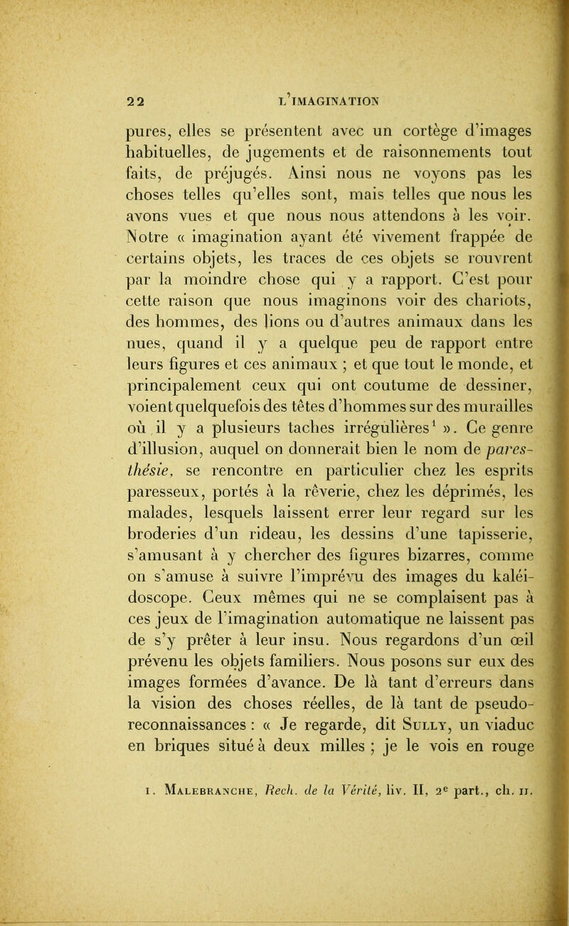 pures, elles se présentent avec un cortège d'images habituelles, de jugements et de raisonnements tout faits, de préjugés. Ainsi nous ne voyons pas les choses telles qu'elles sont, mais telles que nous les avons vues et que nous nous attendons à les voir. Notre (( imagination ayant été vivement frappée de certains objets, les traces de ces objets se rouvrent par la moindre chose qui y a rapport. C'est pour cette raison que nous imaginons voir des chariots, des hommes, des lions ou d'autres animaux dans les nues, quand il y a quelque peu de rapport entre leurs figures et ces animaux ; et que tout le monde, et principalement ceux qui ont coutume de dessiner, voient quelquefois des têtes d'hommes sur des murailles où,il y a plusieurs taches irrégulières^ ». Ce genre d'illusion, auquel on donnerait bien le nom de pares- thésie, se rencontre en particulier chez les esprits paresseux, portés à la rêverie, chez les déprimés, les malades, lesquels laissent errer leur regard sur les broderies d'un rideau, les dessins d'une tapisserie, s'amusant à y chercher des figures bizarres, comme on s'amuse à suivre l'imprévu des images du kaléi- doscope. Ceux mêmes qui ne se complaisent pas à ces jeux de l'imagination automatique ne laissent pas de s'y prêter à leur insu. Nous regardons d'un œil prévenu les objets familiers. Nous posons sur eux des images formées d'avance. De là tant d'erreurs dans la vision des choses réelles, de là tant de pseudo- reconnaissances : « Je regarde, dit Sully, un viaduc en briques situé à deux milles ; je le vois en rouge I. Malebranche, RecJi. de la Vérité, liv. II, 2^ part., ch, ii.