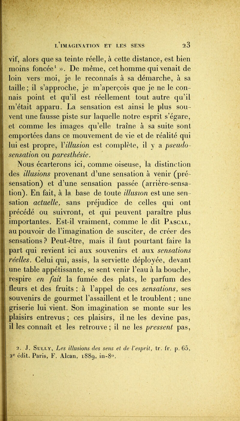 vif, alors que sa teinte réelle, à cette distance, est bien moins foncée^ ». De même, cet homme qui venait de loin vers moi, je le reconnais à sa démarche, à sa taille ; il s'approche, je m'aperçois que je ne le con- nais point et qu'il est réellement tout autre qu'il m'était apparu. La sensation est ainsi le plus sou- vent une fausse piste sur laquelle notre esprit s'égare, et comme les images qu'elle traîne à sa suite sont emportées dans ce mouvement de vie et de réalité qui lui est propre, Villusion est complète, il y a pseudo- sensation ou paresthésie. Nous écarterons ici, comme oiseuse, la distinction des illusions provenant d'une sensation à venir (pré- sensation) et d'une sensation passée (arrière-sensa- tion). En fait, à la base de toute illusion est une sen- sation actuelle, sans préjudice de celles qui ont précédé ou suivront, et qui peuvent paraître plus importantes. Est-il vraiment, comme le dit Pascal, au pouvoir de l'imagination de susciter, de créer des sensations.^ Peut-être, mais il faut pourtant faire la part qui revient ici aux souvenirs et aux sensations réelles. Celui qui, assis, la serviette déployée, devant une table appétissante, se sent venir l'eau à la bouche, respire en fait la fumée des plats, le parfum des fleurs et des fruits : à l'appel de ces sensations, ses souvenirs de gourmet l'assaillent et le troublent ; une griserie lui vient. Son imagination se monte sur les plaisirs entrevus ; ces plaisirs, il ne les devine pas, il les connaît et les retrouve; il ne les pressent pas, 2. J. Sully, Les illusions des sens et de l'esprit, tr. fr. p. 65, 2^ édit. Paris, F. Alcan, 1889, in-8°.
