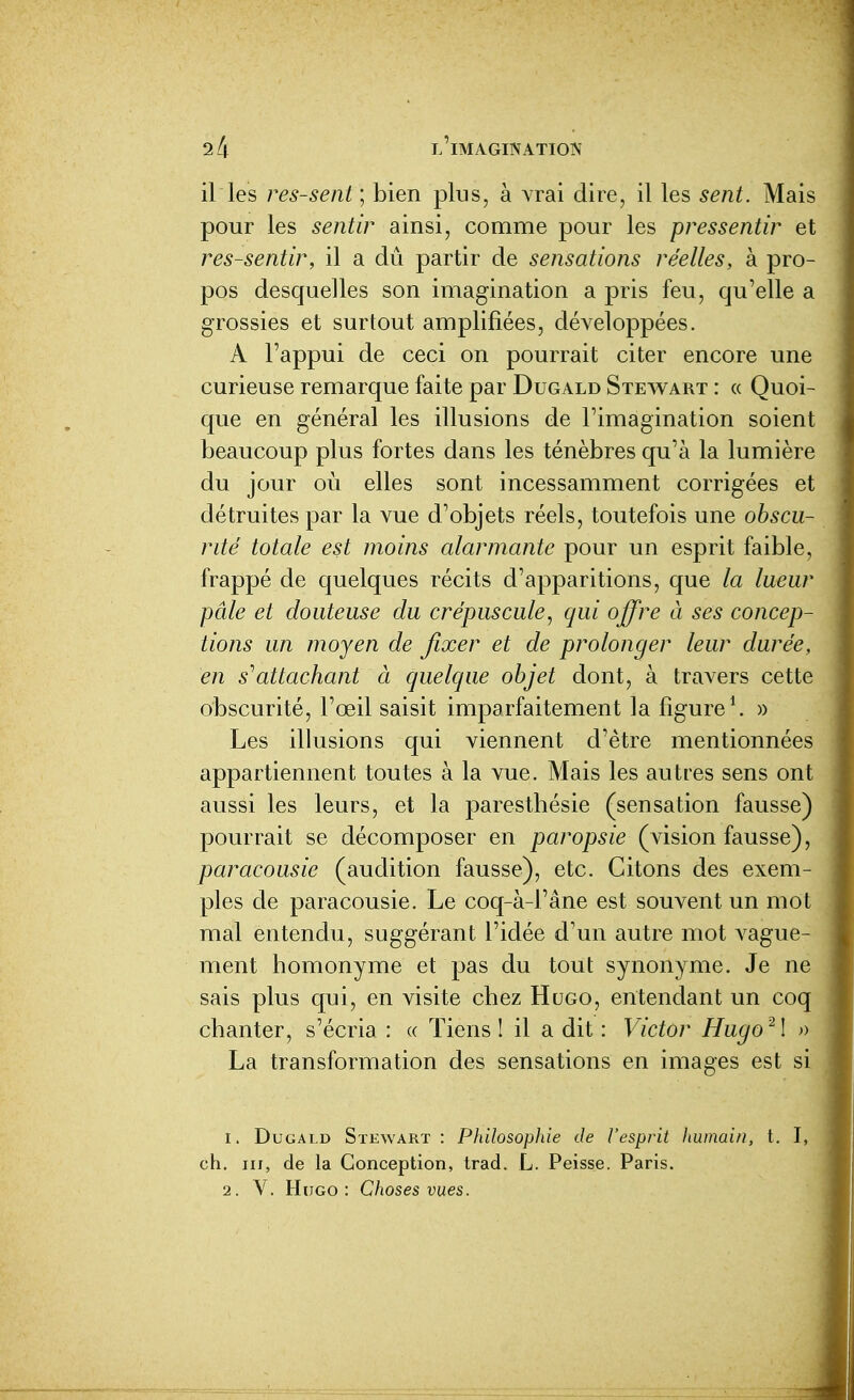 il les ressent ; bien plus, à vrai dire, il les sent. Mais pour les sentir ainsi, comme pour les pressentir et ressentir, il a dû partir de sensations réelles, à pro- pos desquelles son imagination a pris feu, qu'elle a grossies et surtout amplifiées, développées. A l'appui de ceci on pourrait citer encore une curieuse remarque faite par Dugald Stewart : « Quoi- que en général les illusions de l'imagination soient beaucoup plus fortes dans les ténèbres qu'à la lumière du jour où elles sont incessamment corrigées et détruites par la vue d'objets réels, toutefois une obscu- rité totale est moins alarmante pour un esprit faible, frappé de quelques récits d'apparitions, que la lueur pâle et douteuse du crépuscule, qui offre à ses concep- tions un moyen de fixer et de prolonger leur durée, en s^attachant à quelque objet dont, à travers cette obscurité, l'œil saisit imparfaitement la figure \ » Les illusions qui viennent d'être mentionnées appartiennent toutes à la vue. Mais les autres sens ont aussi les leurs, et la paresthésie (sensation fausse) pourrait se décomposer en paropsie (vision fausse), paracousie (audition fausse), etc. Citons des exem- ples de paracousie. Le coq-à-l'âne est souvent un mot mal entendu, suggérant l'idée d'un autre mot vague- ment homonyme et pas du tout synonyme. Je ne sais plus qui, en visite chez Hugo, entendant un coq chanter, s'écria : « Tiens I il a dit : Victor Hugo^l » La transformation des sensations en images est si 1. DuGAi.D Stewart: Philosophie de l'esprit humain, t. I, ch. III, de la Conception, trad. L. Peisse. Paris.