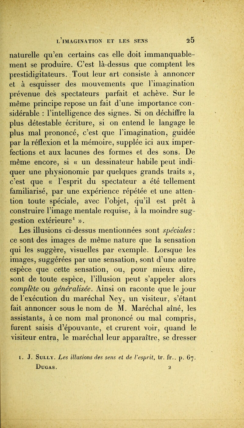 naturelle qu'en certains cas elle doit immanquable- ment se produire. C'est là-dessus que comptent les prestidigitateurs. Tout leur art consiste à annoncer et à esquisser des mouvements que l'imagination prévenue des spectateurs parfait et achève. Sur le même principe repose un fait d'une importance con- sidérable : l'intelligence des signes. Si on déchiffre la plus détestable écriture, si on entend le langage le plus mal prononcé, c'est que l'imagination, guidée par la réflexion et la mémoire, supplée ici aux imper- fections et aux lacunes des formes et des sons. De même encore, si « un dessinateur habile peut indi- quer une physionomie par quelques grands traits », c'est que « l'esprit du spectateur a été tellement familiarisé, par une expérience répétée et une atten- tion toute spéciale, avec l'objet, qu'il est prêt à construire l'image mentale requise, à la moindre sug- gestion extérieure^ ». Les illusions ci-dessus mentionnées sont spéciales : ce sont des images de même nature que la sensation qui les suggère, visuelles par exemple. Lorsque les images, suggérées par une sensation, sont d'une autre espèce que cette sensation, ou, pour mieux dire, sont de toute espèce, l'illusion peut s'appeler alors complète ou généralisée. Ainsi on raconte que le jour de l'exécution du maréchal Ney, un visiteur, s'étant fait annoncer sous le nom de M. Maréchal aîné, les assistants, à ce nom mal prononcé ou mal compris, furent saisis d'épouvante, et crurent voir, quand le visiteur entra, le maréchal leur apparaître, se dresser J. Sully. Les illus'ions des sens et de l'esprit, tr. fr., p. 67. DUGAS. 2