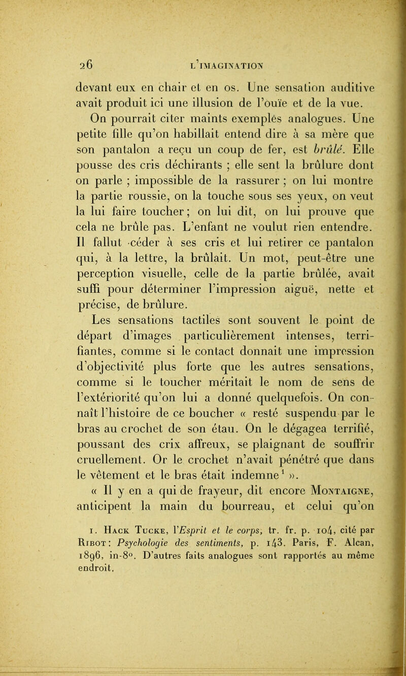 devant eux en chair et en os. Une sensation auditive avait produit ici une illusion de l'ouïe et de la vue. On pourrait citer maints exemples analogues. Une petite fille qu'on habillait entend dire à sa mère que son pantalon a reçu un coup de fer, est brûlé. Elle pousse des cris déchirants ; elle sent la brûlure dont on parle ; impossible de la rassurer ; on lui montre la partie roussie, on la touche sous ses yeux, on veut la lui faire toucher ; on lui dit, on lui prouve que cela ne brûle pas. L'enfant ne voulut rien entendre. Il fallut céder à ses cris et lui retirer ce pantalon qui, à la lettre, la brûlait. Un mot, peut-être une perception visuelle, celle de la partie brûlée, avait suffi pour déterminer l'impression aiguë, nette et précise, de brûlure. Les sensations tactiles sont souvent le point de départ d'images particulièrement intenses, terri- fiantes, comme si le contact donnait une impression d'objectivité plus forte que les autres sensations, comme si le toucher méritait le nom de sens de l'extériorité qu'on lui a donné quelquefois. On con- naît l'histoire de ce boucher « resté suspendu par le bras au crochet de son étau. On le dégagea terrifié, poussant des crix affreux, se plaignant de souffrir cruellement. Or le crochet n'avait pénétré que dans le vêtement et le bras était indemne^ ». « Il y en a qui de frayeur, dit encore Montaigne, anticipent la main du bourreau, et celui qu'on I. Hack Tucke, YEsprit et le corps, tr. fr. p. io4, cité par RiBOT : Psychologie des sentiments, p. i43. Paris, F. Alcan, 1896, in-80. D'autres faits analogues sont rapportés au même endroit.