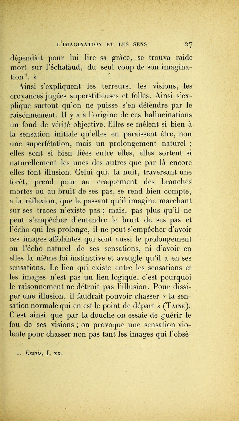 dépendait pour lui lire sa grâce, se trouva raide mort sur l'échafaud, du seul coup de son imagina- tion \ » Ainsi s'expliquent les terreurs, les visions, les croyances jugées superstitieuses et folles. Ainsi s'ex- plique surtout qu'on ne puisse s'en défendre par le raisonnement. Il y a à l'origine de ces hallucinations un fond de vérité objective. Elles se mêlent si bien à la sensation initiale qu'elles en paraissent être, non une superfétation, mais un prolongement naturel ; elles sont si bien liées entre elles, elles sortent si naturellement les unes des autres que par là encore elles font illusion. Celui qui, la nuit, traversant une forêt, prend peur au craquement des branches mortes ou au bruit de ses pas, se rend bien compte, à'la réflexion, que le passant qu'il imagine marchant sur ses traces n'existe pas ; mais, pas plus qu'il ne peut s'empêcher d'entendre le bruit de ses pas et l'écho qui les prolonge, il ne peut s'empêcher d'avoir ces images affolantes qui sont aussi le prolongement ou l'écho naturel de ses sensations, ni d'avoir en elles la niême foi instinctive et aveugle qu'il a en ses sensations. Le lien qui existe entre les sensations et les images n'est pas un lien logique, c'est pourquoi le raisonnement ne détruit pas l'illusion. Pour dissi- per une illusion, il faudrait pouvoir chasser « la sen- sation normale qui en est le point de départ » (Taine). C'est ainsi que par la douche on essaie de guérir le fou de ses visions ; on provoque une sensation vio- lente pour chasser non pas tant les images qui l'obsè- I. Essais, I, XX.