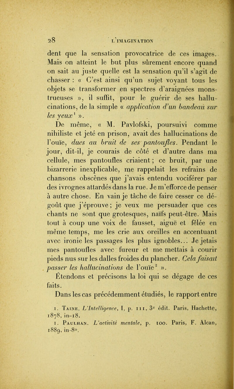 dent que la sensation provocatrice de ces images. Mais on atteint le but plus sûrement encore quand on sait au juste quelle est la sensation qu'il s'agit de chasser : « C'est ainsi qu'un sujet voyant tous les objets se transformer en spectres d'araignées mons- trueuses )), il suffit, pour le guérir de ses hallu- cinations, de la simple « application d'un bandeau sur les yeux S). De même, « M. Pavlofski, poursuivi comme nihiliste et jeté en prison, avait des hallucinations de l'ouïe, dues au bruit de ses pantoufles. Pendant le jour, dit-il, je courais de côté et d'autre dans ma cellule, mes pantoufles criaient ; ce bruit, par une bizarrerie inexplicable, me rappelait les refrains de chansons obscènes que j'avais entendu vociférer par des ivrognes attardés dans la rue. Je m'eff'orce de pensér à autre chose. En vain je tâche de faire cesser ce dé- goût que j'éprouve ; je veux me persuader que ces chants ne sont que grotesques, naïfs peut-être. Mais tout à coup une voix de fausset, aiguë et fêlée en même temps, me les crie aux oreilles en accentuant avec ironie les passages les plus ignobles... Je jetais mes pantoufles avec fureur et me mettais à courir pieds nus sur les dalles froides du plancher. Cela faisait passer les hallucinations de l'ouïe' ». Étendons et précisons la loi qui se dégage de ces faits. Dans les cas précédemment étudiés, le rapport entre I. Taine. L'Intelligence, I, p. m, 3*= édit. Paris, Hachette, 1878, in-i8. I. Paulhan. L'activité mentale, p. 100. Paris, F. Alcan, i889,in-8o.
