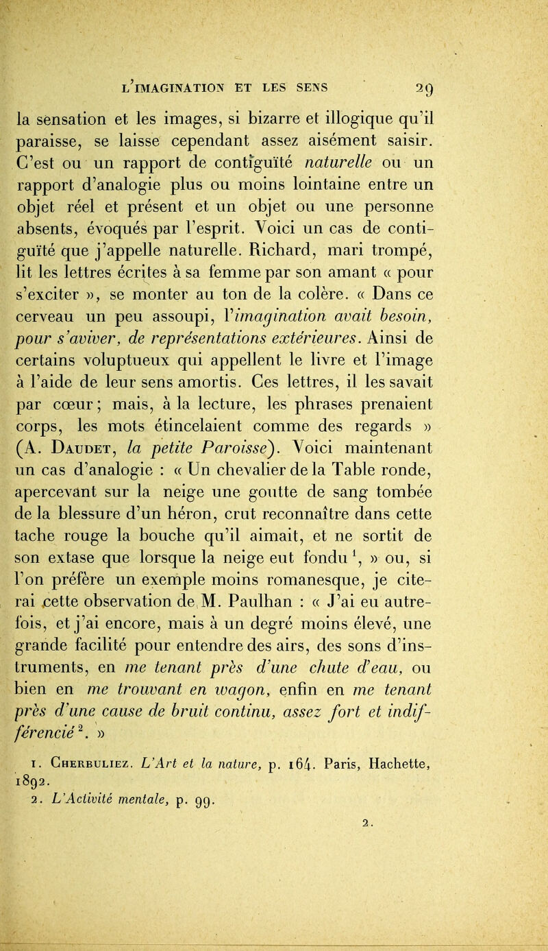 la sensation et les images, si bizarre et illogique qu'il paraisse, se laisse cependant assez aisément saisir. C'est ou un rapport de contiguïté naturelle ou un rapport d'analogie plus ou moins lointaine entre un objet réel et présent et un objet ou une personne absents, évoqués par l'esprit. Voici un cas de conti- guïté que j'appelle naturelle. Richard, mari trompé, lit les lettres écrites à sa femme par son amant « pour s'exciter », se monter au ton de la colère. « Dans ce cerveau un peu assoupi, Vimagination avait besoin, pour s'aviver, de représentations extérieures. Ainsi de certains voluptueux qui appellent le livre et l'image à l'aide de leur sens amortis. Ces lettres, il les savait par cœur ; mais, à la lecture, les phrases prenaient corps, les mots étincelaient comme des regards » (A. Daudet, la petite Paroisse^ Voici maintenant un cas d'analogie : « Un chevalier de la Table ronde, apercevant sur la neige une goutte de sang tombée de la blessure d'un héron, crut reconnaître dans cette tache rouge la bouche qu'il aimait, et ne sortit de son extase que lorsque la neige eut fondu ^, » ou, si l'on préfère un exemple moins romanesque, je cite- rai ,cette observation de,M. Paulhan : « J'ai eu autre- fois, et j'ai encore, mais à un degré moins élevé, une grande facilité pour entendre des airs, des sons d'ins- truments, en me tenant près d'une chute d'eau, ou bien en me trouvant en wagon, enfin en me tenant près d'une cause de bruit continu, assez fort et indif- férencié^. » 1. Gherbuliez. L'Art et la nature, p. i64. Paris, Hachette, 1892. 2. L'Activité mentale, p. 99. 2.