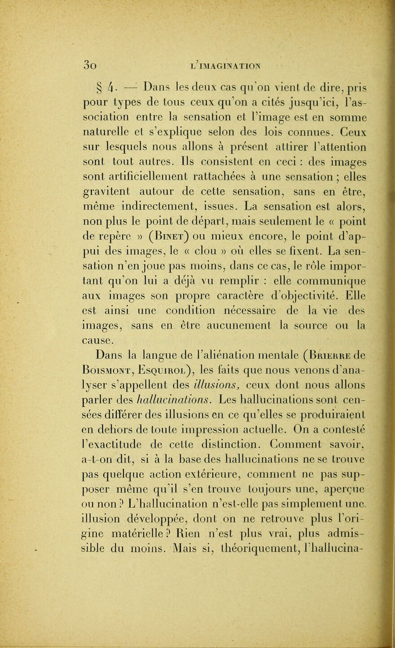§ 4. —'- Dans les deux cas qu'on vient de dire, pris pour types de tous ceux qu'on a cités jusqu'ici, l'as- sociation entre la sensation et l'image est en somme naturelle et s'explique selon des lois connues. Ceux sur lesquels nous allons à présent attirer l'attention sont tout autres. Ils consistent en ceci : des images sont artificiellement rattachées à une sensation ; elles gravitent autour de cette sensation, sans en être, même indirectement, issues. La sensation est alors, non plus le point de départ, mais seulement le « point de repère » (Binet) ou mieux encore, le point d'ap- pui des images, le « clou » où elles se fixent. La sen- sation n'en joue pas moins, dans ce cas, le rôle imjDor- tant qu'on lui a déjà vu remplir : elle communique aux images son propre caractère d'objectivité. Elle est ainsi une condition nécessaire de la vie des images, sans en être aucunement la source ou la cause. Dans la langue de Faliénation mentale (Bmerre de BoiSMONï, Esquirol), les faits que nous venons d'ana- lyser s'appellent des illusions, ceux dont nous allons parler des hallucinations. Les hallucinations sont cen- sées différer des illusions en ce qu'elles se produiraient en dehors de toute impression actuelle. On a contesté l'exactitude de cette distinction. Comment savoir, a-t-on dit, si à la base des hallucinations ne se trouve pas quelque action extérieure, comment ne pas sup- poser même qu'il s'en trouve toujours une, ajDerçue ou non ? L'hallucination n'est-elle pas simplement une. illusion développée, dont on ne retrouve plus l'ori- gine matérielle ? Rien n'est plus vrai, plus admis- sible du moins. Mais si, théoriquement, riiallucina-