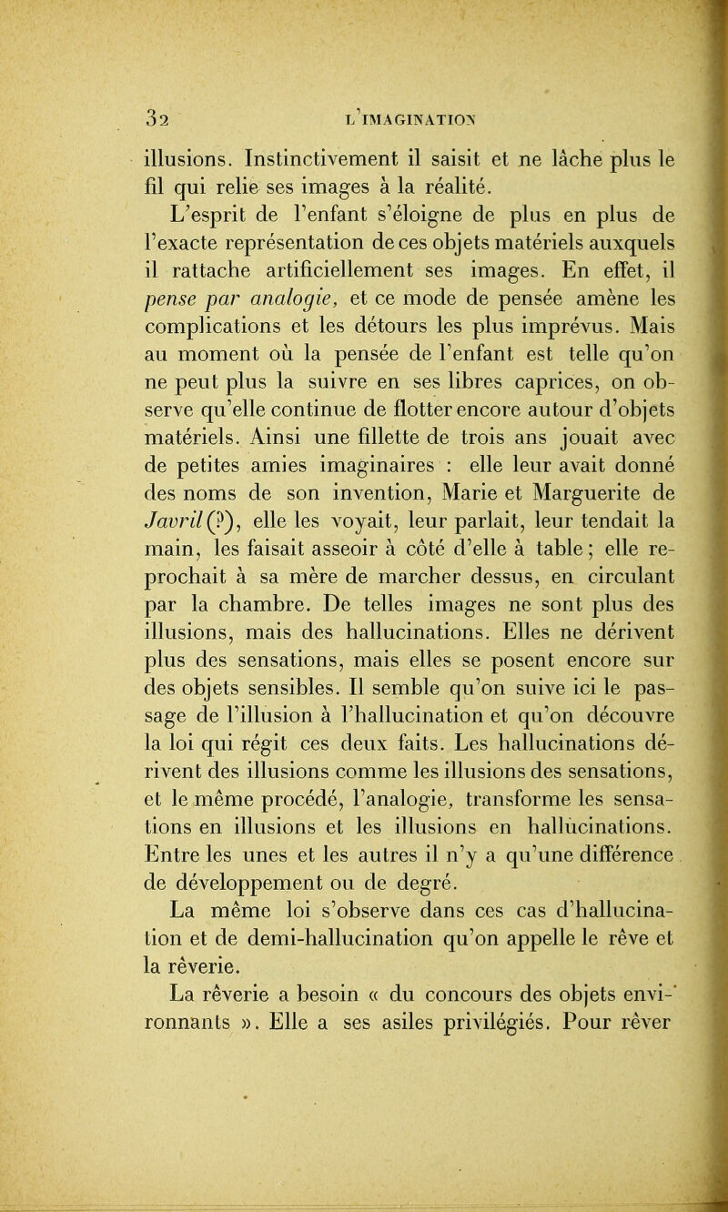 illusions. Instinctivement il saisit et ne lâche plus le fil qui relie ses images à la réalité. L'esprit de l'enfant s'éloigne de plus en plus de l'exacte représentation de ces objets matériels auxquels il rattache artificiellement ses images. En eff'et, il pense par analogie, et ce mode de pensée amène les complications et les détours les plus imprévus. Mais au moment où la pensée de l'enfant est telle qu'on ne peut plus la suivre en ses libres caprices, on ob- serve qu'elle continue de flotter encore autour d'objets matériels. Ainsi une fillette de trois ans jouait avec de petites amies imaginaires : elle leur avait donné des noms de son invention, Marie et Marguerite de Javril(ï)^ elle les voyait, leur parlait, leur tendait la main, les faisait asseoir à côté d'elle à table; elle re- prochait à sa mère de marcher dessus, en circulant par la chambre. De telles images ne sont plus des illusions, mais des hallucinations. Elles ne dérivent plus des sensations, mais elles se posent encore sur des objets sensibles. Il semble qu'on suive ici le pas- sage de l'illusion à l'hallucination et qu'on découvre la loi qui régit ces deux faits. Les hallucinations dé- rivent des illusions comme les illusions des sensations, et le même procédé, l'analogie, transforme les sensa- tions en illusions et les illusions en hallùcinations. Entre les unes et les autres il n'y a qu'une diff'érence de développement ou de degré. La même loi s'observe dans ces cas d'hallucina- tion et de demi-hallucination qu'on appelle le rêve et la rêverie. La rêverie a besoin « du concours des objets envi- ronnants ». Elle a ses asiles privilégiés. Pour rêver
