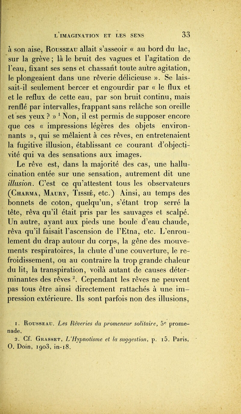 à son aise, Rousseau allait s'asseoir « au bord du lac, sur la grève ; là le bruit des vagues et l'agitation de Feau, fixant ses sens et chassant toute autre agitation, le plongeaient dans une rêverie délicieuse ». Se lais- sait-il seulement bercer et engourdir par « le flux et et le reflux de cette eau, par son bruit continu, mais renflé par intervalles, frappant sans relâche son oreille et ses yeux ? » ^ Non, il est permis de supposer encore que ces « impressions légères des objets environ- nants », qui se mêlaient à ces rêves, en entretenaient la fugitive illusion, établissant ce courant d'objecti- vité qui va des sensations aux images. Le rêve est, dans la majorité des cas, une hallu- cination entée sur une sensation, autrement dit une illusion. C'est ce qu'attestent tous les observateurs (Charma, Maury, Tissié, etc.) Ainsi, au temps des bonnets de coton, quelqu'un, s'étant trop serré la tête, rêva qu'il était pris par les sauvages et scalpé. Un autre, ayant aux pieds une boule d'eau chaude, rêva qu'il faisait l'ascension de l'Etna, etc. L'enrou- lement du drap autour du corps, la gêne des mouve- ments respiratoires, la chute d'une couverture, le re- froidissement, ou au contraire la trop grande chaleur du lit, la transpiration, voilà autant de causes déter- minantes des rêves Cependant les rêves ne peuvent pas tous être ainsi directement rattachés à une im- pression extérieure. Ils sont parfois non des illusions, 1. Rousseau. Les Rêveries du promeneur solitaire, 5^ prome- nade. 2. Cf. Grasset, L'Hypnotisme et la suggestion, p. i5. Paris, 0. Doin, igoS, in-i8.